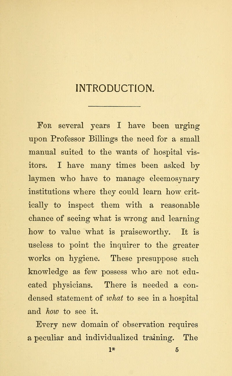 INTRODUCTION. Fob, several years I have been urging upon Professor Billings the need for a small manual suited to the wants of hospital vis- itors. I have many times been asked by laymen who have to manage eleemosynary institutions where they could learn how crit- ically to inspect them with a reasonable chance of seeing what is wrong and learning how to value what is praiseworthy. It is useless to point the inquirer to the greater works on hygiene. These presuppose such knowledge as few possess who- are not edu- cated physicians. There is needed a con- densed statement of what to see in a hospital and how to see it. Every new domain of observation requires a peculiar and individualized training. The