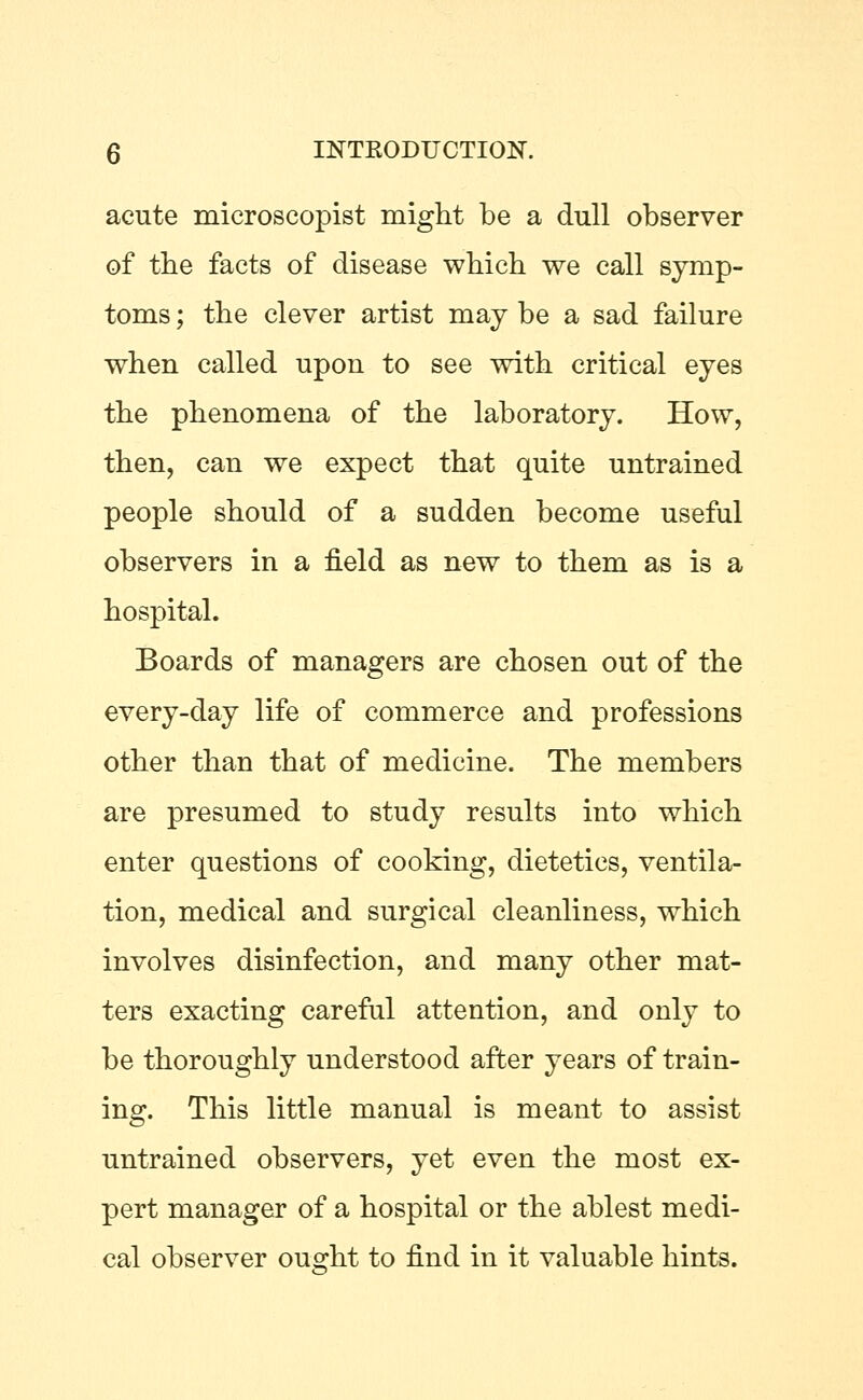 acute microscopist might be a dull observer of the facts of disease which we call symp- toms ; the clever artist may be a sad failure when called upon to see with critical eyes the phenomena of the laboratory. How, then, can we expect that quite untrained people should of a sudden become useful observers in a field as new to them as is a hospital. Boards of managers are chosen out of the every-day life of commerce and professions other than that of medicine. The members are presumed to study results into which enter questions of cooking, dietetics, ventila- tion, medical and surgical cleanliness, which involves disinfection, and many other mat- ters exacting careful attention, and only to be thoroughly understood after years of train- ing. This little manual is meant to assist untrained observers, yet even the most ex- pert manager of a hospital or the ablest medi- cal observer ought to find in it valuable hints.