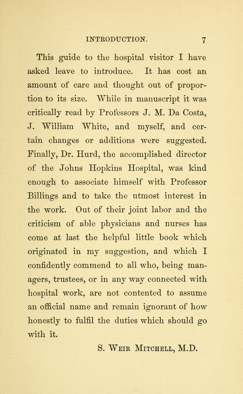 This guide to the hospital visitor I have asked leave to introduce. It has cost an amount of care and thought out of propor- tion to its size. While in manuscript it was critically read by Professors J. M. Da Costa, J. William White, and myself, and cer- tain changes or additions were suggested. Finally, Dr. Hurd, the accomplished director of the Johns Hopkins Hospital, was kind enough to associate himself with Professor Billings and to take the utmost interest in the work. Out of their joint labor and the criticism of able physicians and nurses has come at last the helpful little book which originated in my suggestion, and which I confidently commend to all who, being man- agers, trustees, or in any way connected with hospital work, are not contented to assume an official name and remain ignorant of how honestly to fulfil the duties which should go with it. S. Weik Mitchell, M.D.