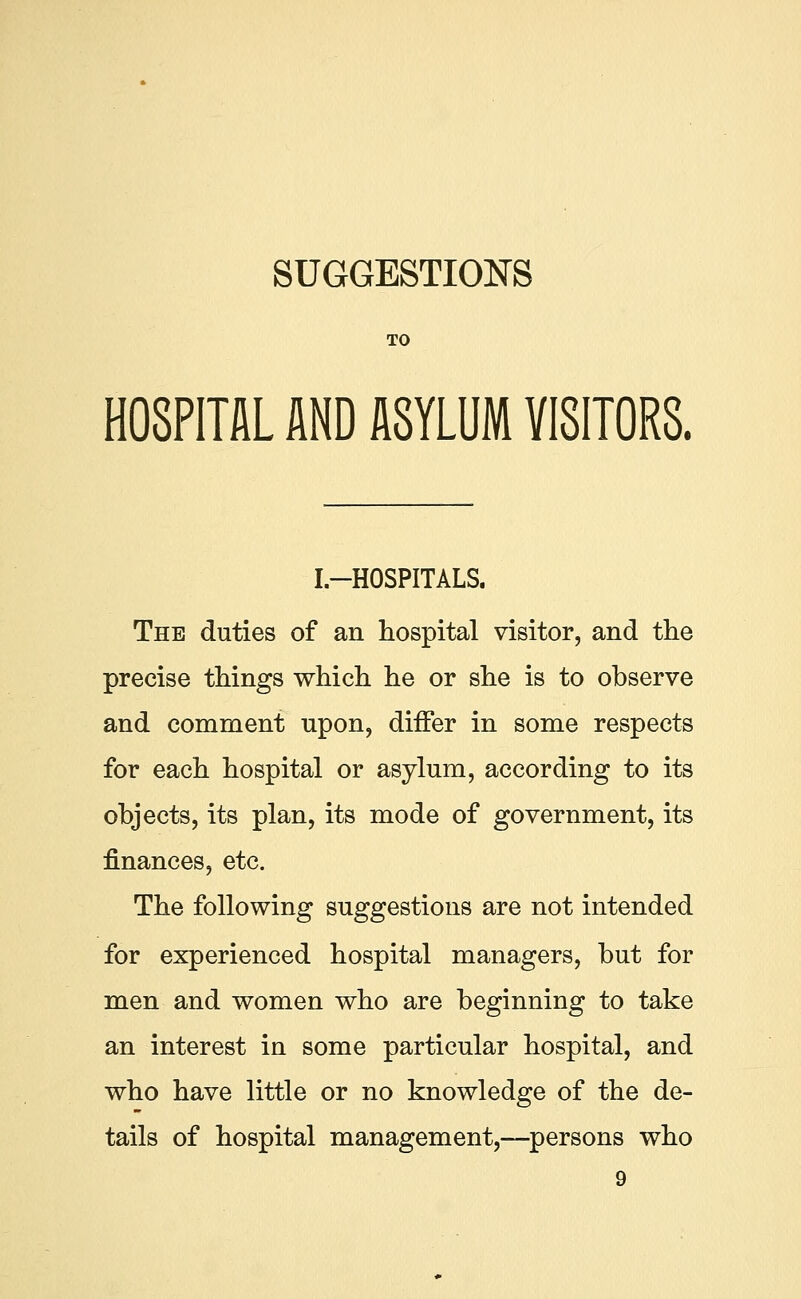 TO HOSPITAL AND ASYLUM VISITORS. I.-HOSPITALS. The duties of an hospital visitor, and the precise things which he or she is to observe and comment upon, differ in some respects for each hospital or asylum, according to its objects, its plan, its mode of government, its finances, etc. The following suggestions are not intended for experienced hospital managers, but for men and women who are beginning to take an interest in some particular hospital, and who have little or no knowledge of the de- tails of hospital management,—persons who