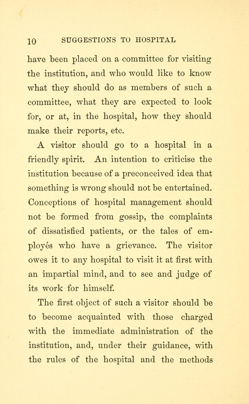 have been placed on a committee for visiting the institution, and who would like to know what they should do as members of such a committee, what they are expected to look for, or at, in the hospital, how they should make their reports, etc. A visitor should go to a hospital in a friendly spirit. An intention to criticise the institution because of a preconceived idea that something is wrong should not be entertained. Conceptions of hospital management should not be formed from gossip, the complaints of dissatisfied patients, or the tales of em- ployes who have a grievance. The visitor owes it to any hospital to visit it at first with an impartial mind, and to see and judge of its work for himself. The first object of such a visitor should be to become acquainted with those charged with the immediate administration of the institution, and, under their guidance, with the rules of the hospital and the methods