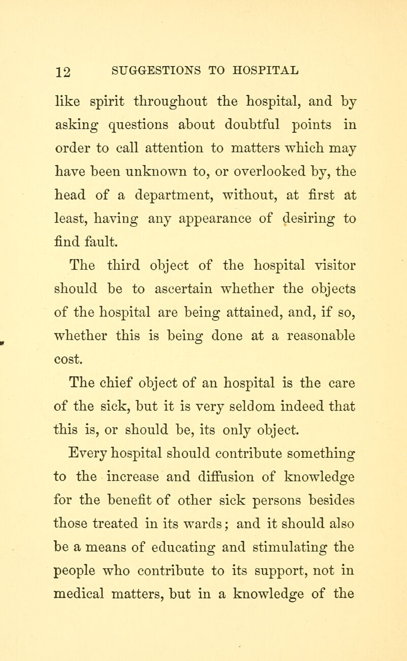 like spirit throughout the hospital, and by asking questions about doubtful points in order to call attention to matters which may have been unknown to, or overlooked by, the head of a department, without, at first at least, haviug any appearance of desiring to find fault. The third object of the hospital visitor should be to ascertain whether the objects of the hospital are being attained, and, if so, whether this is being done at a reasonable cost. The chief object of an hospital is the care of the sick, but it is very seldom indeed that this is, or should be, its only object. Every hospital should contribute something to the increase and diffusion of knowledge for the benefit of other sick persons besides those treated in its wards; and it should also be a means of educating and stimulating the people who contribute to its support, not in medical matters, but in a knowledge of the