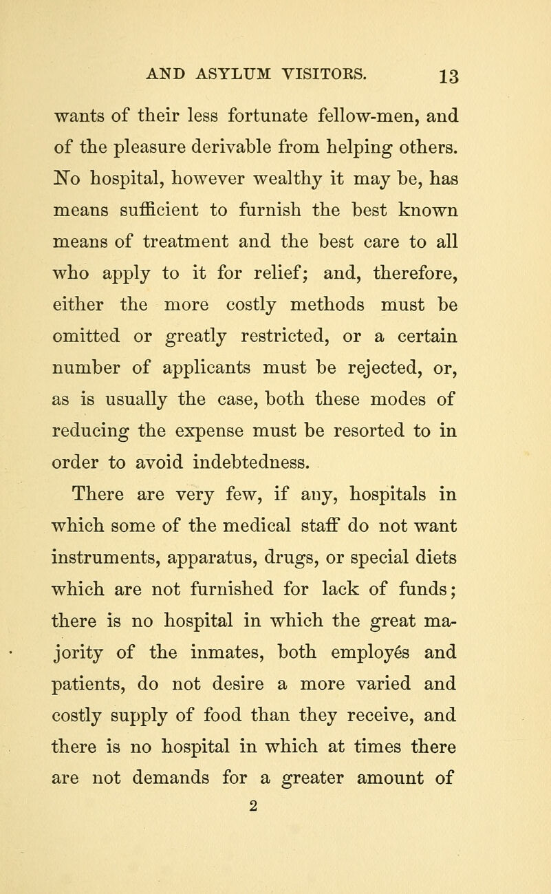 wants of their less fortunate fellow-men, and of the pleasure derivable from helping others. No hospital, however wealthy it may be, has means sufficient to furnish the best known means of treatment and the best care to all who apply to it for relief; and, therefore, either the more costly methods must be omitted or greatly restricted, or a certain number of applicants must be rejected, or, as is usually the case, both these modes of reducing the expense must be resorted to in order to avoid indebtedness. There are very few, if any, hospitals in which some of the medical staff do not want instruments, apparatus, drugs, or special diets which are not furnished for lack of funds; there is no hospital in which the great ma- jority of the inmates, both employes and patients, do not desire a more varied and costly supply of food than they receive, and there is no hospital in which at times there are not demands for a greater amount of