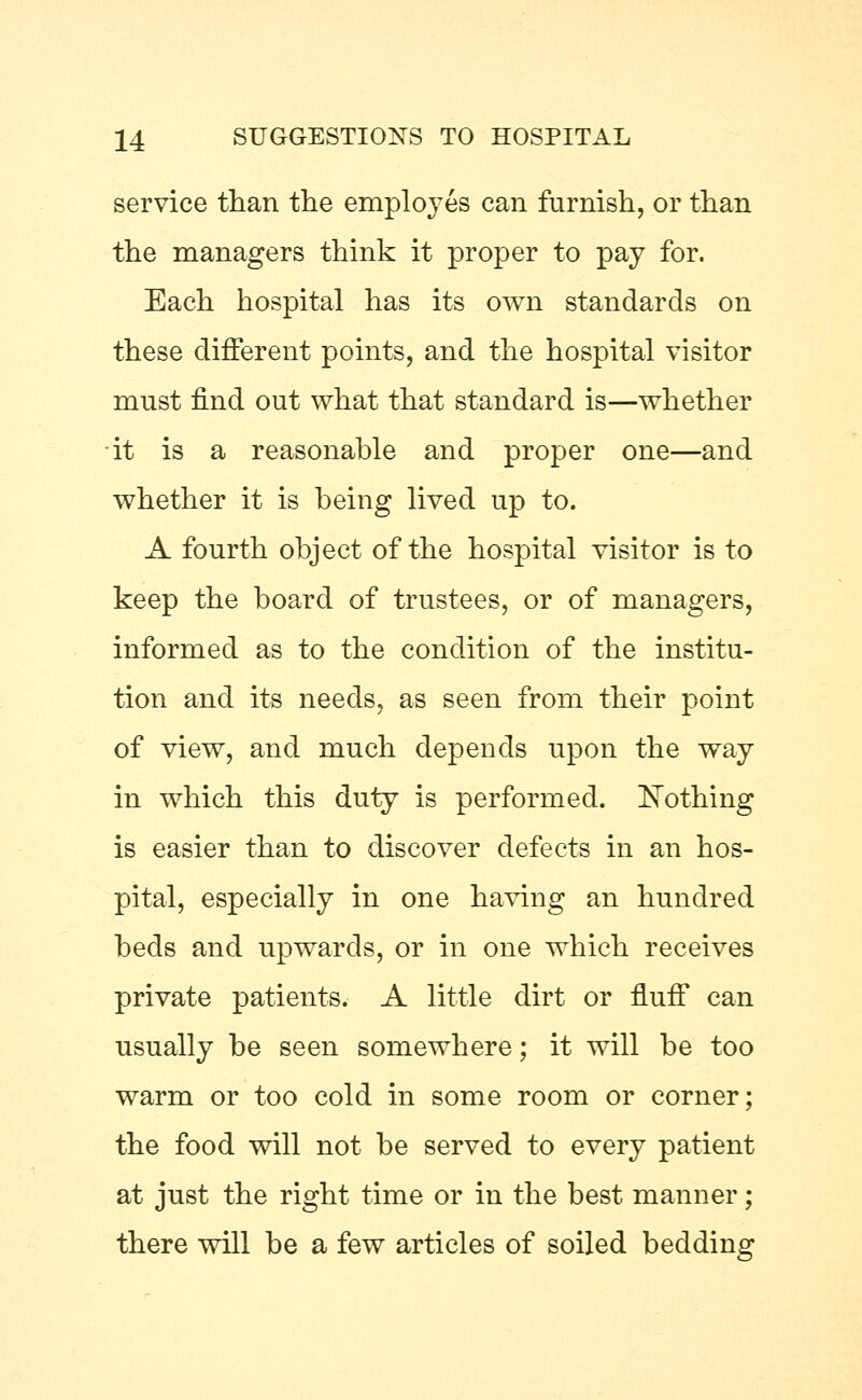 service than the employes can furnish, or than the managers think it proper to pay for. Each hospital has its own standards on these different points, and the hospital visitor must find out what that standard is—whether it is a reasonable and proper one—and whether it is being lived up to. A fourth object of the hospital visitor is to keep the board of trustees, or of managers, informed as to the condition of the institu- tion and its needs, as seen from their point of view, and much depends upon the way in which this duty is performed. Nothing is easier than to discover defects in an hos- pital, especially in one having an hundred beds and upwards, or in one which receives private patients. A little dirt or fluff can usually be seen somewhere; it will be too warm or too cold in some room or corner; the food will not be served to every patient at just the right time or in the best manner; there will be a few articles of soiled bedding