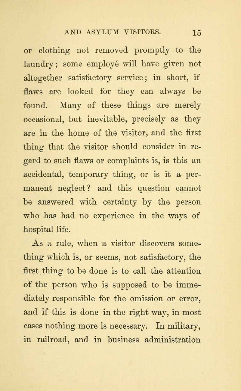 or clothing not removed promptly to the laundry; some employe will have given not altogether satisfactory service; in short, if flaws are looked for they can always be found. Many of these things are merely occasional, but inevitable, precisely as they are in the home of the visitor, and the first thing that the visitor should consider in re- gard to such flaws or complaints is, is this an accidental, temporary thing, or is it a per- manent neglect? and this question cannot be answered with certainty by the person who has had no experience in the ways of hospital life. As a rule, when a visitor discovers some- thing which is, or seems, not satisfactory, the first thing to be done is to call the attention of the person who is supposed to be imme- diately responsible for the omission or error, and if this is done in the right way, in most cases nothing more is necessary. In military, in railroad, and in business administration