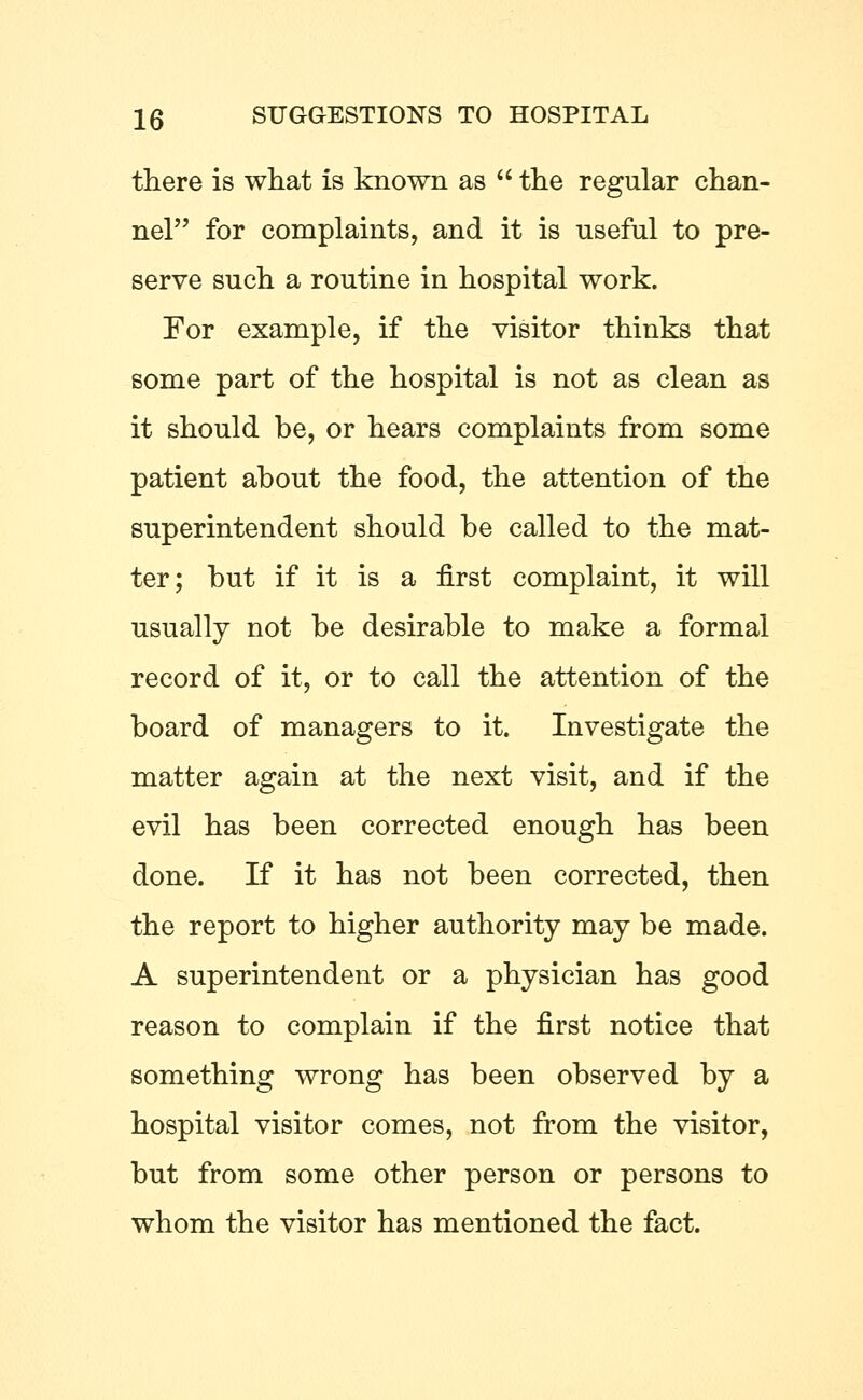 there is what is known as  the regular chan- nel for complaints, and it is useful to pre- serve such a routine in hospital work. For example, if the visitor thinks that some part of the hospital is not as clean as it should be, or hears complaints from some patient about the food, the attention of the superintendent should be called to the mat- ter; but if it is a first complaint, it will usually not be desirable to make a formal record of it, or to call the attention of the board of managers to it. Investigate the matter again at the next visit, and if the evil has been corrected enough has been done. If it has not been corrected, then the report to higher authority may be made. A superintendent or a physician has good reason to complain if the first notice that something wrong has been observed by a hospital visitor comes, not from the visitor, but from some other person or persons to whom the visitor has mentioned the fact.