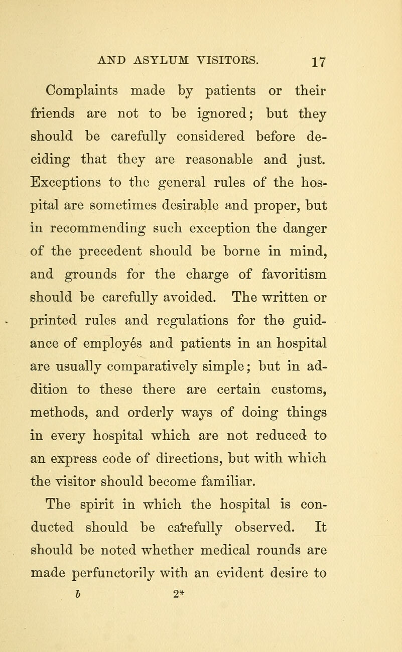 Complaints made by patients or their friends are not to be ignored; but they should be carefully considered before de- ciding that they are reasonable and just. Exceptions to the general rules of the hos- pital are sometimes desirable and proper, but in recommending such exception the danger of the precedent should be borne in mind, and grounds for the charge of favoritism should be carefully avoided. The written or printed rules and regulations for the guid- ance of employes and patients in an hospital are usually comparatively simple; but in ad- dition to these there are certain customs, methods, and orderly ways of doing things in every hospital which are not reduced to an express code of directions, but with which the visitor should become familiar. The spirit in which the hospital is con- ducted should be carefully observed. It should be noted whether medical rounds are made perfunctorily with an evident desire to b 2*