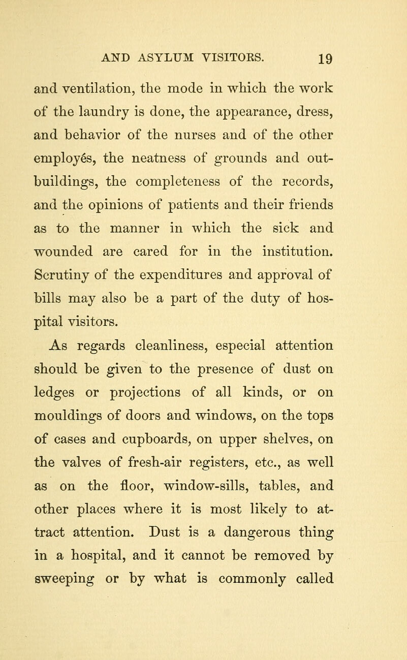 and ventilation, the mode in which the work of the laundry is done, the appearance, dress, and behavior of the nurses and of the other employes, the neatness of grounds and out- buildings, the completeness of the records, and the opinions of patients and their friends as to the manner in which the sick and wounded are cared for in the institution. Scrutiny of the expenditures and approval of bills may also be a part of the duty of hos- pital visitors. As regards cleanliness, especial attention should be given to the presence of dust on ledges or projections of all kinds, or on mouldings of doors and windows, on the tops of cases and cupboards, on upper shelves, on the valves of fresh-air registers, etc., as well as on the floor, window-sills, tables, and other places where it is most likely to at- tract attention. Dust is a dangerous thing in a hospital, and it cannot be removed by sweeping or by what is commonly called