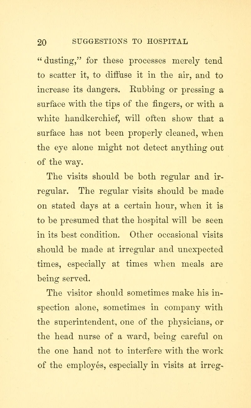  dusting, for these processes merely tend to scatter it, to diffuse it in the air, and to increase its dangers. Eubbing or pressing a surface with the tips of the fingers, or with a white handkerchief, will often show that a surface has not been properly cleaned, when the eye alone might not detect anything out of the way. The visits should be both regular and ir- regular. The regular visits should be made on stated days at a certain hour, when it is to be presumed that the hospital will be seen in its best condition. Other occasional visits should be made at irregular and unexpected times, especially at times when meals are being served. The visitor should sometimes make his in- spection alone, sometimes in company with the superintendent, one of the physicians, or the head nurse of a ward, being careful on the one hand not to interfere with the work of the employes, especially in visits at irreg-