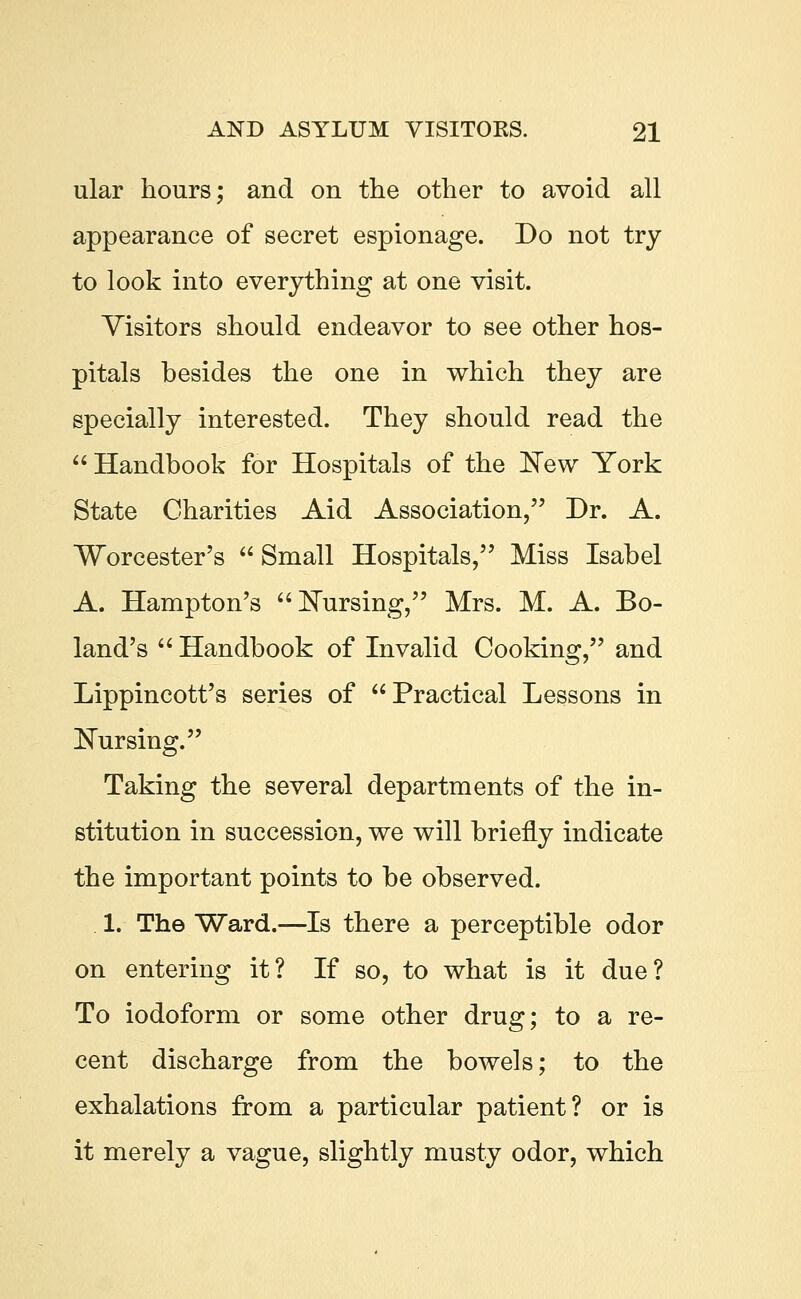 ular hours; and on the other to avoid all appearance of secret espionage. Do not try to look into everything at one visit. Visitors should endeavor to see other hos- pitals besides the one in which they are specially interested. They should read the  Handbook for Hospitals of the New York State Charities Aid Association, Dr. A. Worcester's  Small Hospitals, Miss Isabel A. Hampton's Nursing, Mrs. M. A. Bo- land's  Handbook of Invalid Cooking, and Lippincott's series of Practical Lessons in Nursing. Taking the several departments of the in- stitution in succession, we will briefly indicate the important points to be observed. 1. The Ward.—Is there a perceptible odor on entering it? If so, to what is it due? To iodoform or some other drug; to a re- cent discharge from the bowels; to the exhalations from a particular patient? or is it merely a vague, slightly musty odor, which