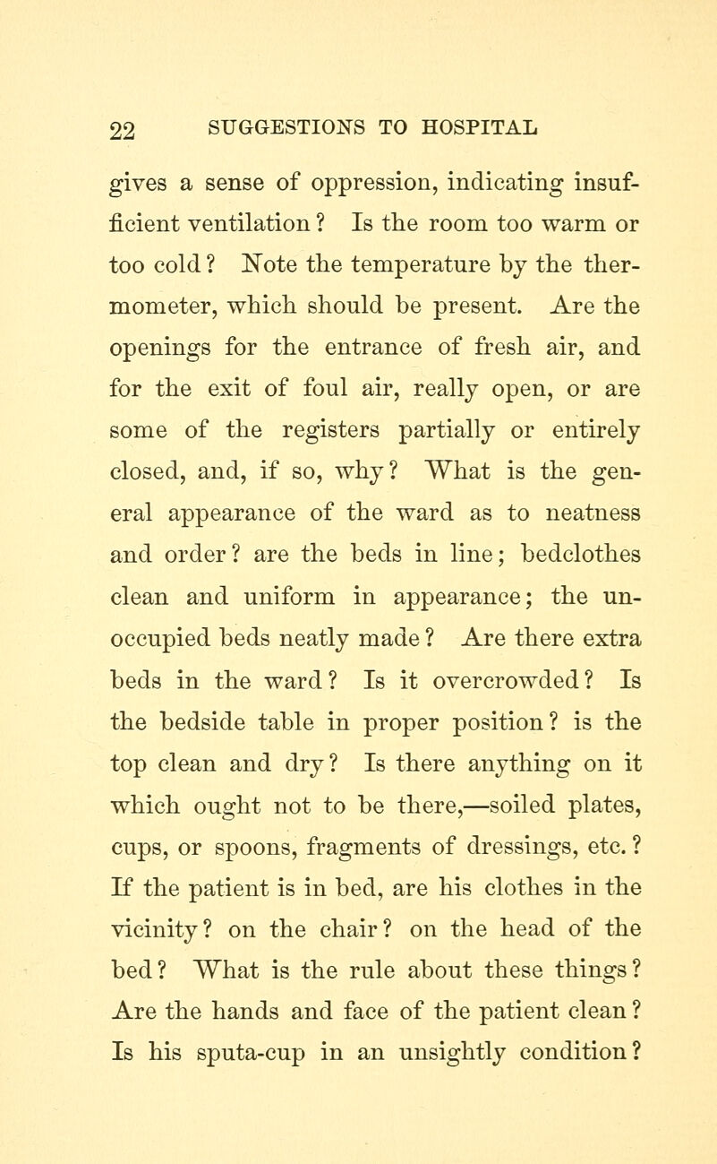 gives a sense of oppression, indicating insuf- ficient ventilation ? Is the room too warm or too cold ? Note the temperature by the ther- mometer, which should he present. Are the openings for the entrance of fresh air, and for the exit of foul air, really open, or are some of the registers partially or entirely closed, and, if so, why? What is the gen- eral appearance of the ward as to neatness and order? are the beds in line; bedclothes clean and uniform in appearance; the un- occupied beds neatly made ? Are there extra beds in the ward? Is it overcrowded? Is the bedside table in proper position? is the top clean and dry? Is there anything on it which ought not to be there,—soiled plates, cups, or spoons, fragments of dressings, etc. ? If the patient is in bed, are his clothes in the vicinity? on the chair? on the head of the bed? What is the rule about these things? Are the hands and face of the patient clean ? Is his sputa-cup in an unsightly condition?