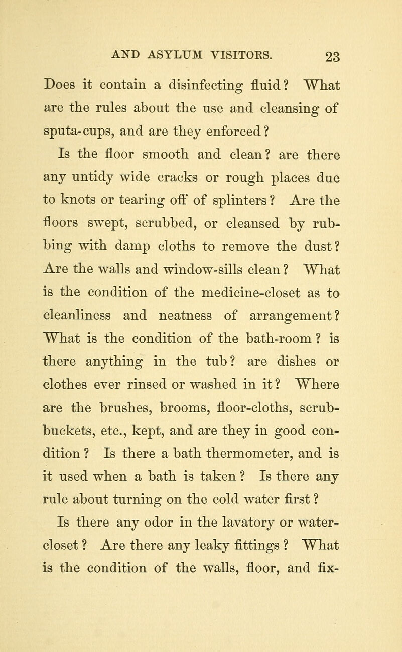 Does it contain a disinfecting fluid? What are the rules about the use and cleansing of sputa-cups, and are they enforced? Is the floor smooth and clean? are there any untidy wide cracks or rough places due to knots or tearing off of splinters ? Are the floors swept, scrubbed, or cleansed by rub- bing with damp cloths to remove the dust? Are the walls and window-sills clean ? What is the condition of the medicine-closet as to cleanliness and neatness of arrangement? What is the condition of the bath-room ? is there anything in the tub? are dishes or clothes ever rinsed or washed in it ? Where are the brushes, brooms, floor-cloths, scrub- buckets, etc., kept, and are they in good con- dition ? Is there a bath thermometer, and is it used when a bath is taken ? Is there any rule about turning on the cold water first ? Is there any odor in the lavatory or water- closet ? Are there any leaky fittings ? What is the condition of the walls, floor, and fix-