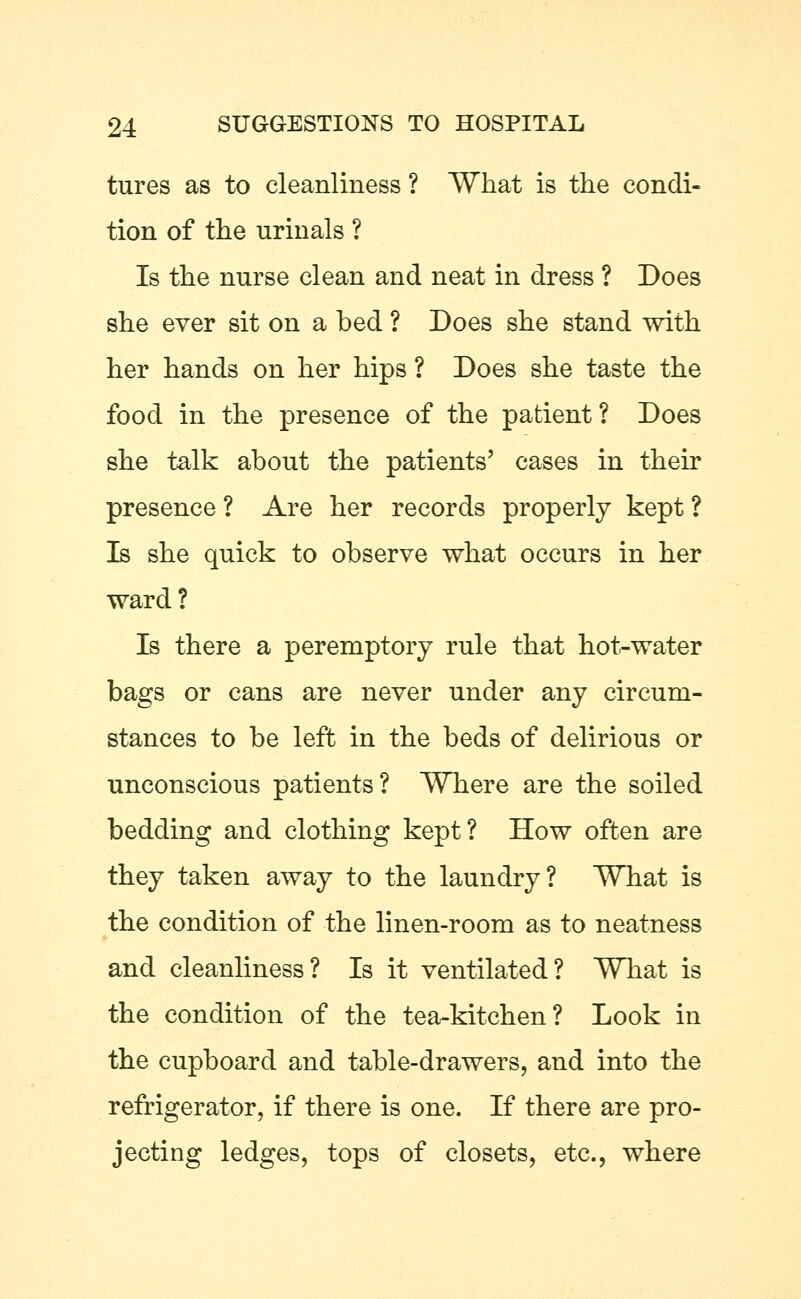 tures as to cleanliness ? What is the condi- tion of the urinals ? Is the nurse clean and neat in dress ? Does she ever sit on a bed ? Does she stand with her hands on her hips ? Does she taste the food in the presence of the patient? Does she talk about the patients' cases in their presence ? Are her records properly kept ? Is she quick to observe what occurs in her ward? Is there a peremptory rule that hot-water bags or cans are never under any circum- stances to be left in the beds of delirious or unconscious patients? Where are the soiled bedding and clothing kept? How often are they taken away to the laundry? What is the condition of the linen-room as to neatness and cleanliness? Is it ventilated? What is the condition of the tea-kitchen? Look in the cupboard and table-drawers, and into the refrigerator, if there is one. If there are pro- jecting ledges, tops of closets, etc., where