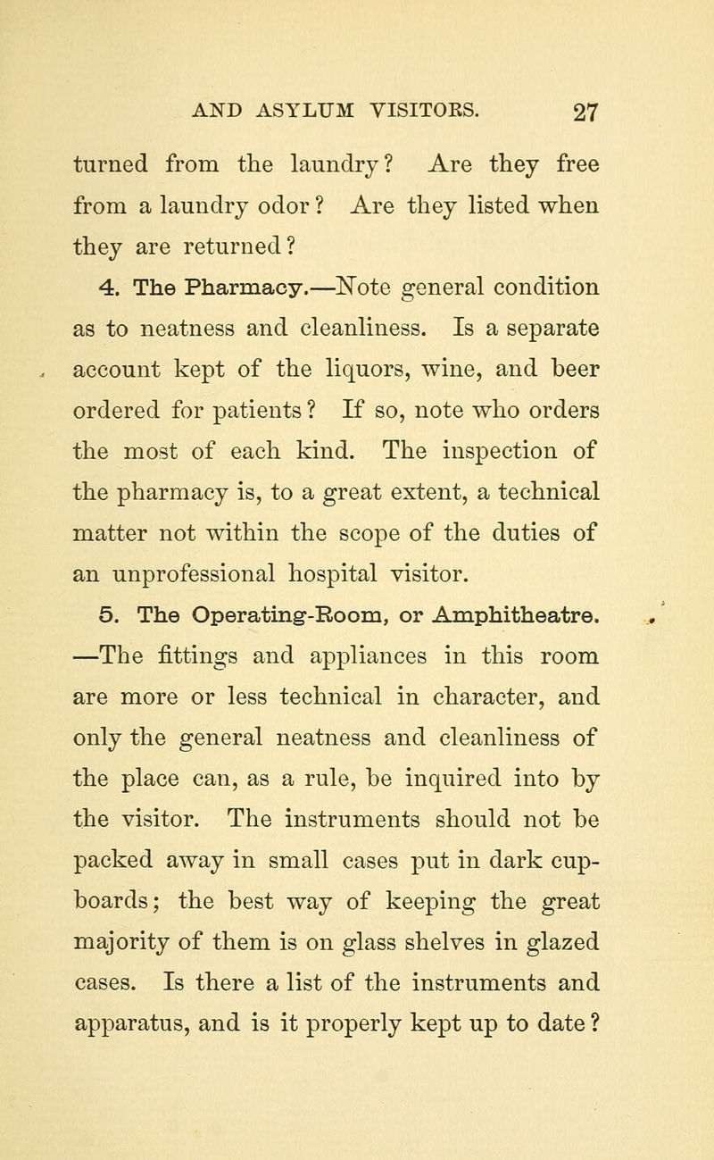turned from the laundry? Are they free from a laundry odor ? Are they listed when they are returned? 4. The Pharmacy.—Note general condition as to neatness and cleanliness. Is a separate account kept of the liquors, wine, and beer ordered for patients ? If so, note who orders the most of each kind. The inspection of the pharmacy is, to a great extent, a technical matter not within the scope of the duties of an unprofessional hospital visitor. 5. The Operating-Room, or Amphitheatre. —The fittings and appliances in this room are more or less technical in character, and only the general neatness and cleanliness of the place can, as a rule, be inquired into by the visitor. The instruments should not be packed away in small cases put in dark cup- boards; the best way of keeping the great majority of them is on glass shelves in glazed cases. Is there a list of the instruments and apparatus, and is it properly kept up to date ?