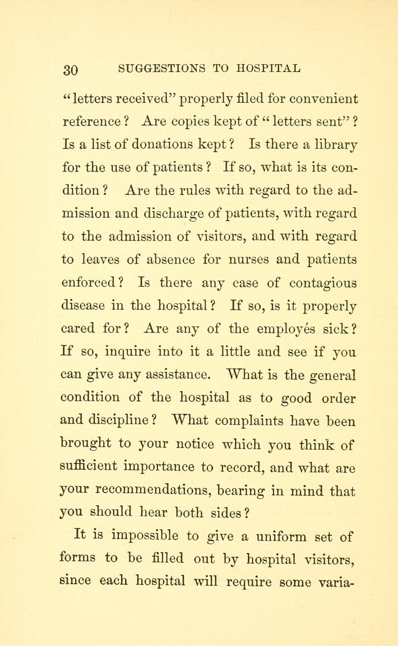  letters received properly filed for convenient reference ? Are copies kept of  letters sent ? Is a list of donations kept ? Is there a library for the use of patients ? If so, what is its con- dition ? Are the rules with regard to the ad- mission and discharge of patients, with regard to the admission of visitors, and with regard to leaves of absence for nurses and patients enforced? Is there any case of contagious disease in the hospital ? If so, is it properly cared for? Are any of the employes sick? If so, inquire into it a little and see if you can give any assistance. What is the general condition of the hospital as to good order and discipline ? What complaints have been brought to your notice which you think of suflicient importance to record, and what are your recommendations, bearing in mind that you should hear both sides? It is impossible to give a uniform set of forms to be filled out by hospital visitors, since each hospital will require some varia-