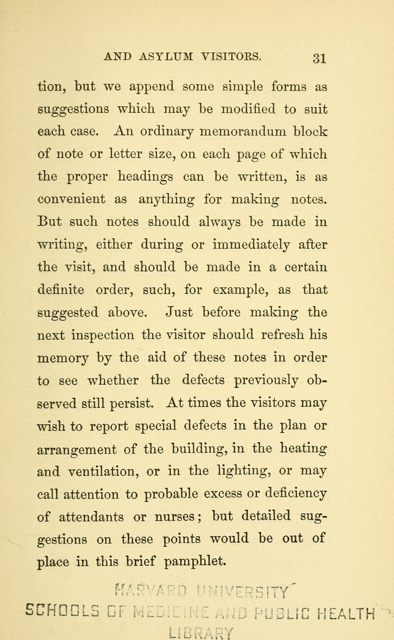 tion, but we append some simple forms as suggestions which may be modified to suit each case. An ordinary memorandum block of note or letter size, on each page of which the proper headings can be written, is as convenient as anything for making notes. But such notes should always be made in writing, either during or immediately after the visit, and should be made in a certain definite order, such, for example, as that suggested above. Just before making the next inspection the visitor should refresh his memory by the aid of these notes in order to see whether the defects previously ob- served still persist. At times the visitors may wish to report special defects in the plan or arrangement of the building, in the heating and ventilation, or in the lighting, or may call attention to probable excess or deficiency of attendants or nurses; but detailed sug- gestions on these points would be out of place in this brief pamphlet. FT/ E ISITT SCHDDLS DP MEDI PUBLIC HEALTH LIBRARY