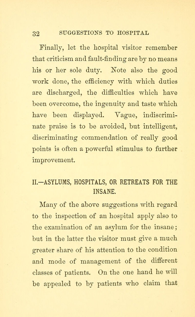 Finally, let the hospital visitor remember that criticism and fault-finding are by no means his or her sole duty. Note also the good work done, the efficiency with which duties are discharged, the difficulties which have been overcome, the ingenuity and taste which have been displayed. Vague, indiscrimi- nate praise is to be avoided, but intelligent, discriminating commendation of really good points is often a powerful stimulus to further improvement. II.-ASYLUMS, HOSPITALS, OR RETREATS FOR THE INSANE. Many of the above suggestions with regard to the inspection of an hospital apply also to the examination of an asylum for the insane; but in the latter the visitor must give a much greater share of his attention to the condition and mode of management of the different classes of patients. On the one hand he will be appealed to by patients who claim that