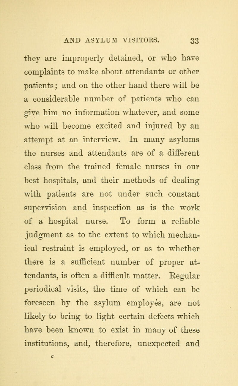 they are improperly detained, or who have complaints to make about attendants or other patients; and on the other hand there will be a considerable number of patients who can give him no information whatever, and some who will become excited and injured by an attempt at an interview. In many asylums the nurses and attendants are of a different class from the trained female nurses in our best hospitals, and their methods of dealing with patients are not under such constant supervision and inspection as is the work of a hospital nurse. To form a reliable judgment as to the extent to which mechan- ical restraint is employed, or as to whether there is a sufficient number of proper at- tendants, is often a difficult matter. Eegular periodical visits, the time of which can be foreseen by the asylum employes, are not likely to bring to light certain defects which have been known to exist in many of these institutions, and, therefore, unexpected and