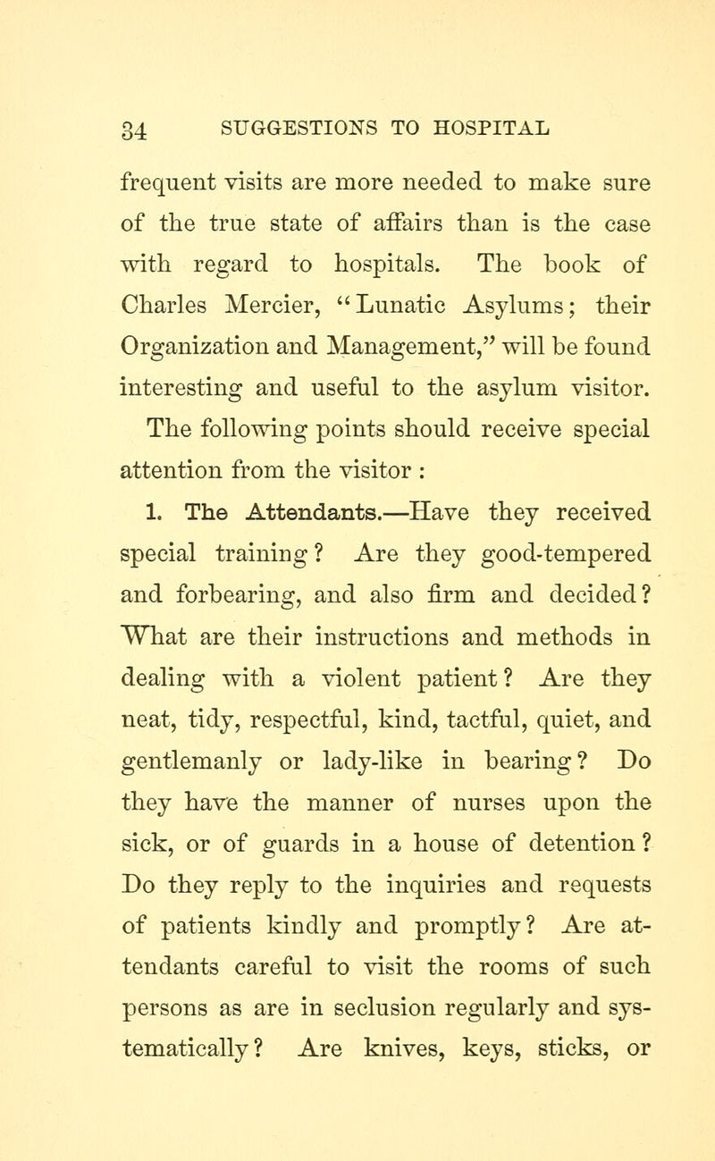 frequent visits are more needed to make sure of the true state of affairs than is the case with regard to hospitals. The book of Charles Mercier, Lunatic Asylums; their Organization and Management, will be found interesting and useful to the asylum visitor. The following points should receive special attention from the visitor : 1. The Attendants.—Have they received special training ? Are they good-tempered and forbearing, and also firm and decided? What are their instructions and methods in dealing with a violent patient ? Are they neat, tidy, respectful, kind, tactful, quiet, and gentlemanly or lady-like in bearing? Do they have the manner of nurses upon the sick, or of guards in a house of detention ? Do they reply to the inquiries and requests of patients kindly and promptly? Are at- tendants careful to visit the rooms of such persons as are in seclusion regularly and sys- tematically? Are knives, keys, sticks, or