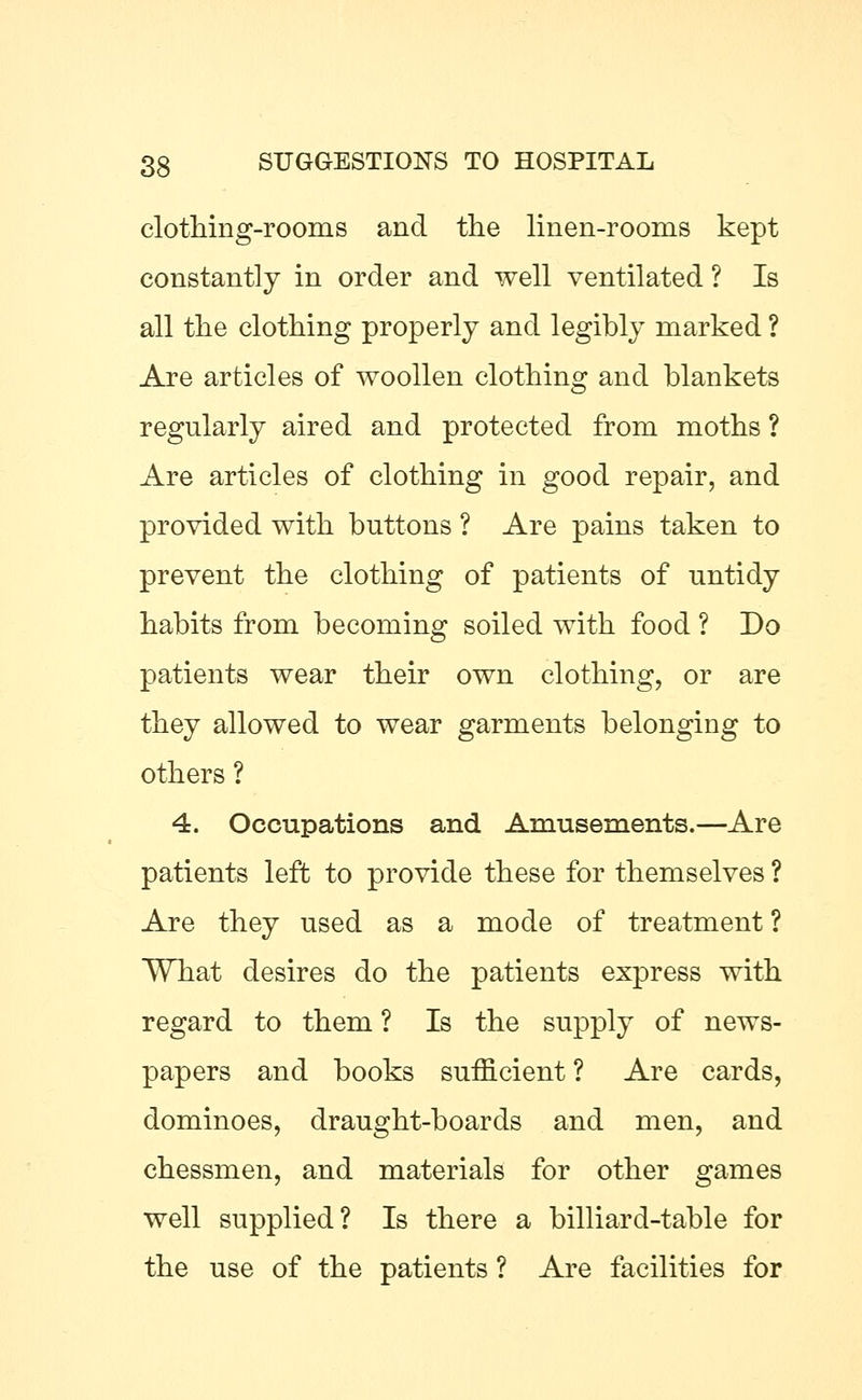 clothing-rooms and the linen-rooms kept constantly in order and well ventilated ? Is all the clothing properly and legibly marked ? Are articles of woollen clothing and blankets regularly aired and protected from moths ? Are articles of clothing in good repair, and provided with buttons ? Are pains taken to prevent the clothing of patients of untidy habits from becoming soiled with food ? Do patients wear their own clothing, or are they allowed to wear garments belonging to others ? 4. Occupations and Amusements.—Are patients left to provide these for themselves ? Are they used as a mode of treatment ? What desires do the patients express with regard to them ? Is the supply of news- papers and books sufficient ? Are cards, dominoes, draught-boards and men, and chessmen, and materials for other games well supplied? Is there a billiard-table for the use of the patients ? Are facilities for