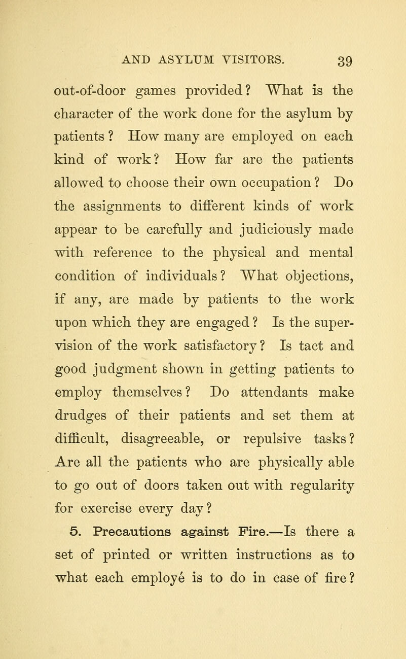 out-of-door games provided? What is the character of the work done for the asylum by patients ? How many are employed on each kind of work? How far are the patients allowed to choose their own occupation ? Do the assignments to different kinds of work appear to be carefully and judiciously made with reference to the physical and mental condition of individuals? What objections, if any, are made by patients to the work upon which they are engaged ? Is the super- vision of the work satisfactory ? Is tact and good judgment shown in getting patients to employ themselves? Do attendants make drudges of their patients and set them at difficult, disagreeable, or repulsive tasks? Are all the patients who are physically able to go out of doors taken out with regularity for exercise every day? 5. Precautions against Fire.—Is there a set of printed or written instructions as to what each employe is to do in case of fire ?