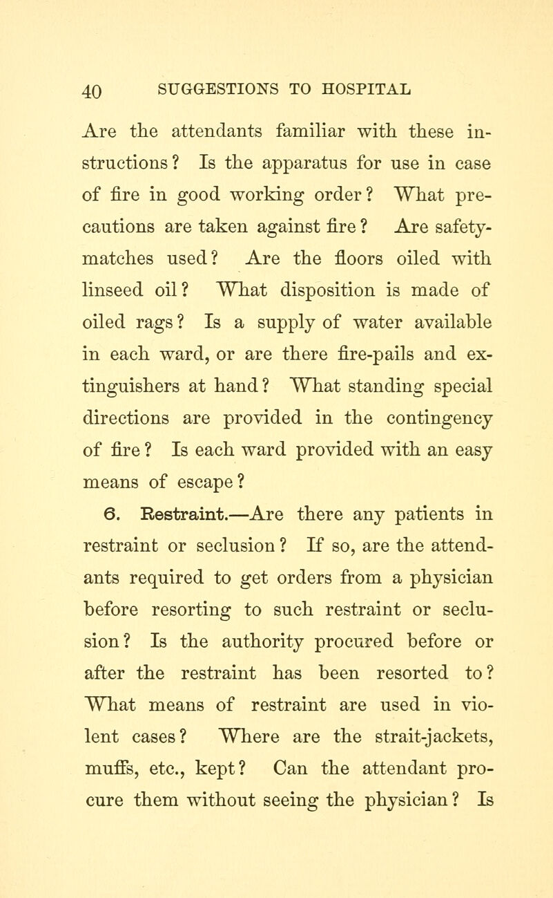 Are the attendants familiar with these in- structions? Is the apparatus for use in case of fire in good working order? What pre- cautions are taken against fire ? Are safety- matches used? Are the floors oiled with linseed oil? What disposition is made of oiled rags ? Is a supply of water available in each ward, or are there fire-pails and ex- tinguishers at hand? What standing special directions are provided in the contingency of fire ? Is each ward provided with an easy means of escape? 6. Restraint.—Are there any patients in restraint or seclusion ? If so, are the attend- ants required to get orders from a physician before resorting to such restraint or seclu- sion? Is the authority procured before or after the restraint has been resorted to? What means of restraint are used in vio- lent cases? Where are the strait-jackets, muffs, etc., kept? Can the attendant pro- cure them without seeing the physician ? Is