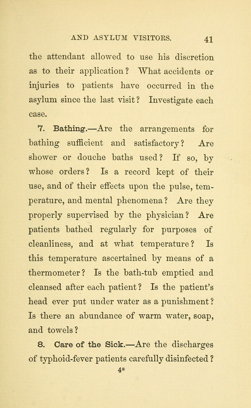 the attendant allowed to use his discretion as to their application ? What accidents or injuries to patients have occurred in the asylum since the last visit ? Investigate each case. 7. Bathing.—Are the arrangements for bathing sufficient and satisfactory? Are shower or douche baths used? If so, by whose orders? Is a record kept of their use, and of their effects upon the pulse, tem- perature, and mental phenomena ? Are they properly supervised by the physician? Are patients bathed regularly for purposes of cleanliness, and at what temperature? Is this temperature ascertained by means of a thermometer? Is the bath-tub emptied and cleansed after each patient ? Is the patient's head ever put under water as a punishment ? Is there an abundance of warm water, soap, and towels? 8. Care of the Sick.—Are the discharges of typhoid-fever patients carefully disinfected ? 4*