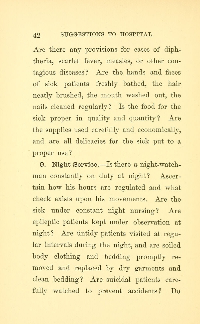 Are there any provisions for cases of diph- theria, scarlet fever, measles, or other con- tagious diseases? Are the hands and faces of sick patients freshly bathed, the hair neatly brushed, the mouth washed out, the nails cleaned regularly? Is the food for the sick proper in quality and quantity? Are the supplies used carefully and economically, and are all delicacies for the sick put to a proper use? 9. Night Service.—Is there a night-watch- man constantly on duty at night? Ascer- tain how his hours are regulated and what check exists upon his movements. Are the sick under constant night nursing? Are epileptic patients kept under observation at night ? Are untidy patients visited at regu- lar intervals during the night, and are soiled body clothing and bedding promptly re- moved and replaced by dry garments and clean bedding? Are suicidal patients care- fully watched to prevent accidents? Do