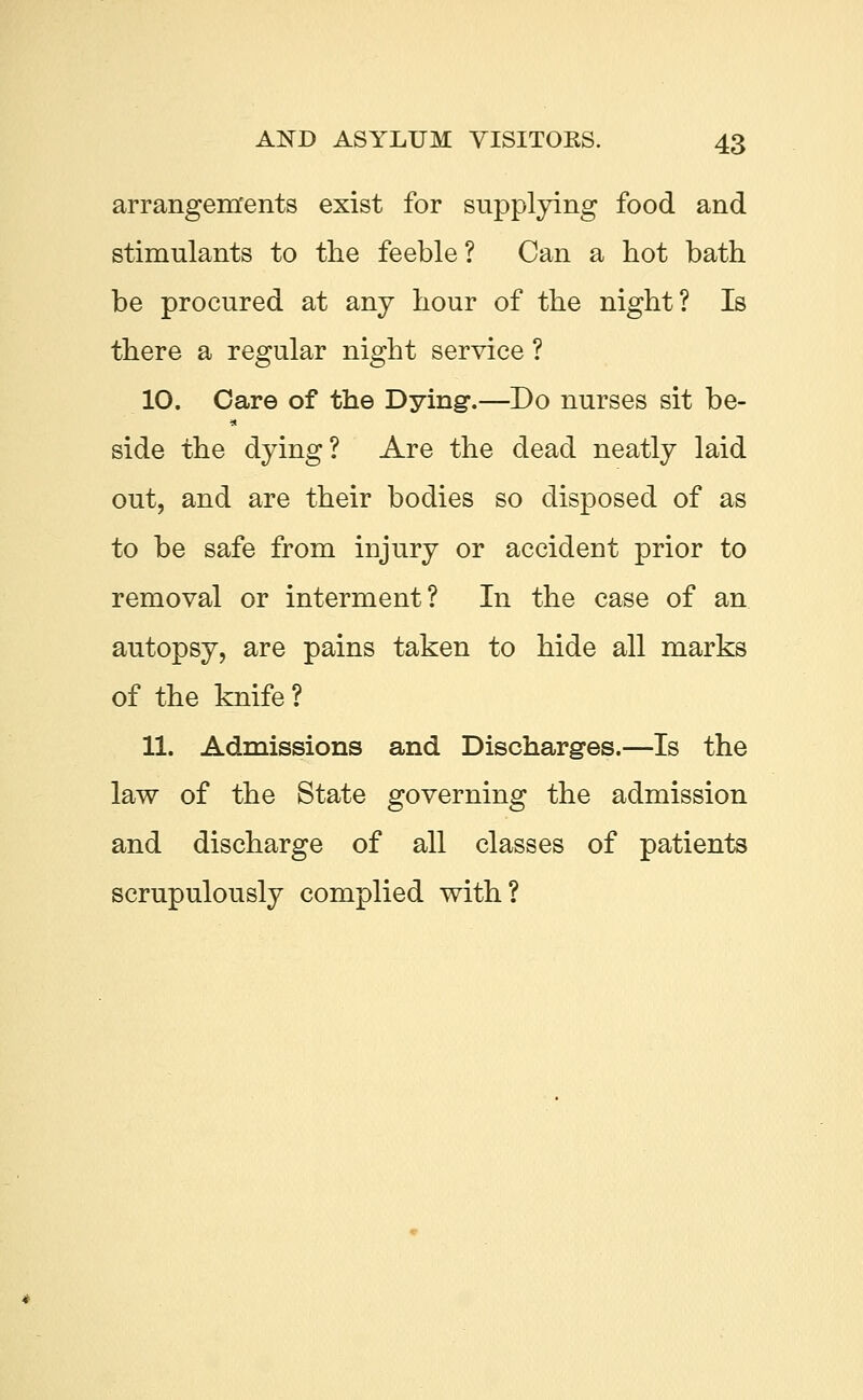 arrangements exist for supplying food and stimulants to the feeble? Can a hot bath be procured at any hour of the night? Is there a regular night service ? 10. Care of the Dying*.—Do nurses sit be- side the dying? Are the dead neatly laid out, and are their bodies so disposed of as to be safe from injury or accident prior to removal or interment? In the case of an autopsy, are pains taken to hide all marks of the knife ? 11. Admissions and Discharges.—Is the law of the State governing the admission and discharge of all classes of patients scrupulously complied with?