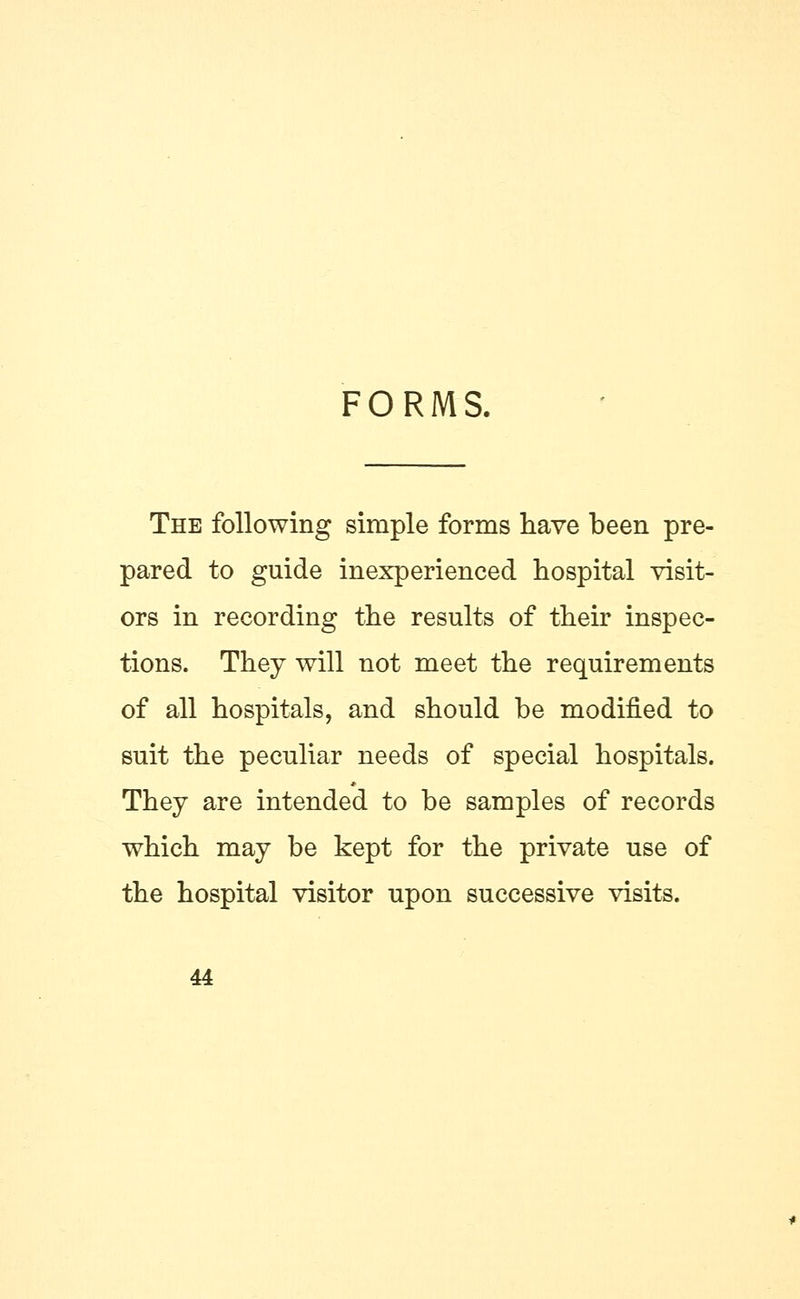 FORMS. The following simple forms have been pre- pared to guide inexperienced hospital visit- ors in recording the results of their inspec- tions. They will not meet the requirements of all hospitals, and should be modified to suit the peculiar needs of special hospitals. They are intended to be samples of records which may be kept for the private use of the hospital visitor upon successive visits.