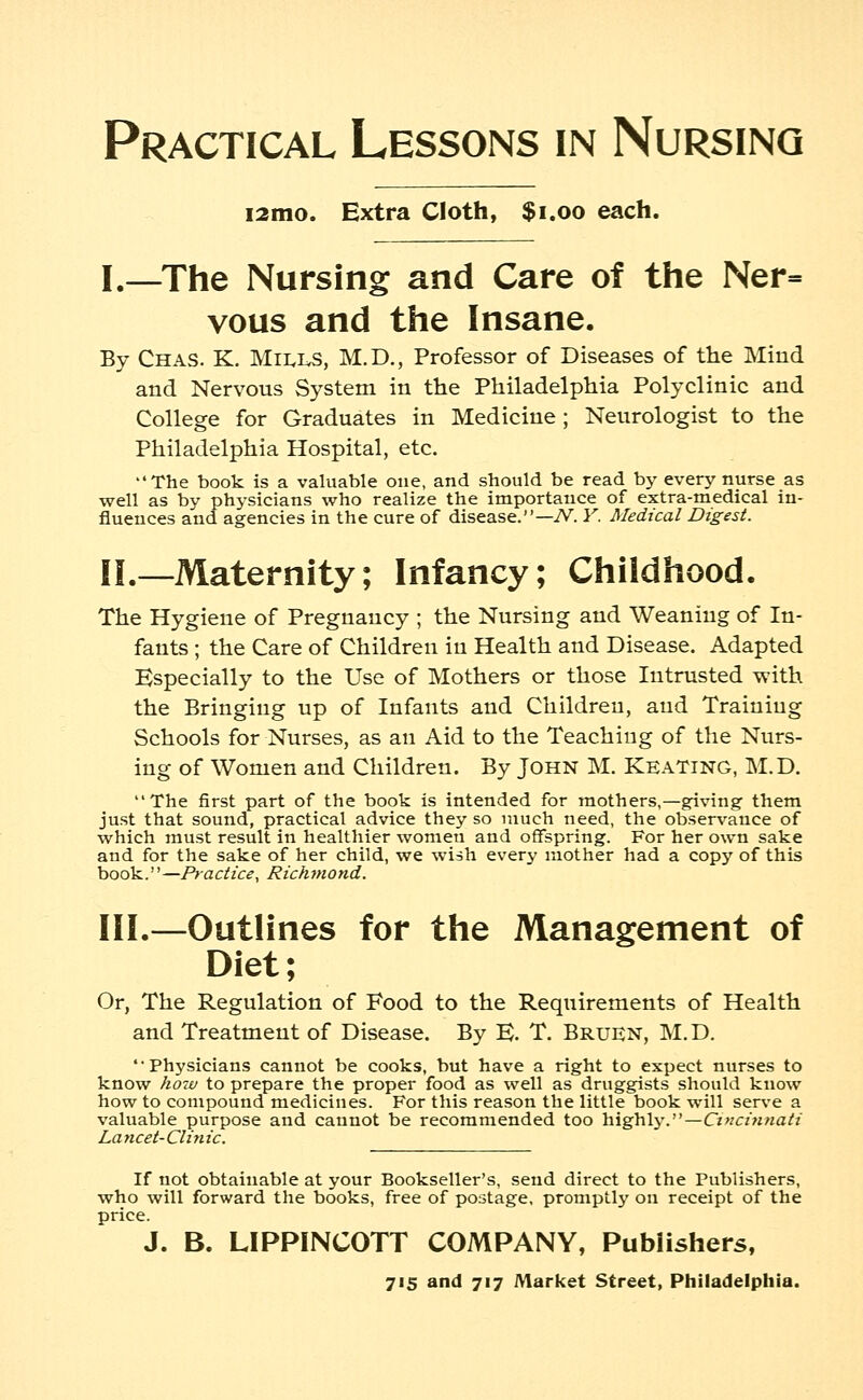 i2mo. Extra Cloth, $1.00 each. I.—The Nursing and Care of the Ner= vous and the Insane. By Chas. K. MILLS, M.D., Professor of Diseases of the Mind and Nervous System in the Philadelphia Polyclinic and College for Graduates in Medicine; Neurologist to the Philadelphia Hospital, etc. The book is a valuable one, and should be read by every nurse as well as by physicians who realize the importance of extra-medical in- fluences and agencies in the cure of disease.—TV. Y. Medical Digest. II.—Maternity; Infancy; Childhood. The Hygiene of Pregnancy ; the Nursing and Weaning of In- fants ; the Care of Children in Health and Disease. Adapted Especially to the Use of Mothers or those Intrusted with the Bringing up of Infants and Children, and Training Schools for Nurses, as an Aid to the Teaching of the Nurs- ing of Women and Children. By John M. Keating, M.D. The first part of the book is intended for mothers,—giving them just that sound, practical advice they so much need, the observance of which must result in healthier women and offspring. For her own sake and for the sake of her child, we wish every mother had a copy of this book.—Practice, Richmond. III.—Outlines for the Management of Diet; Or, The Regulation of Food to the Requirements of Health and Treatment of Disease. By E. T. Brufn, M.D. Physicians cannot be cooks, but have a right to expect nurses to know how to prepare the proper food as well as druggists should know how to compound medicines. For this reason the little book will serve a valuable purpose and cannot be recommended too highly.—Cincinnati Lancet-Clinic. If not obtainable at your Bookseller's, send direct to the Publishers, who will forward the books, free of postage, promptly on receipt of the price. J. B. LIPPINCOTT COMPANY, Publishers,