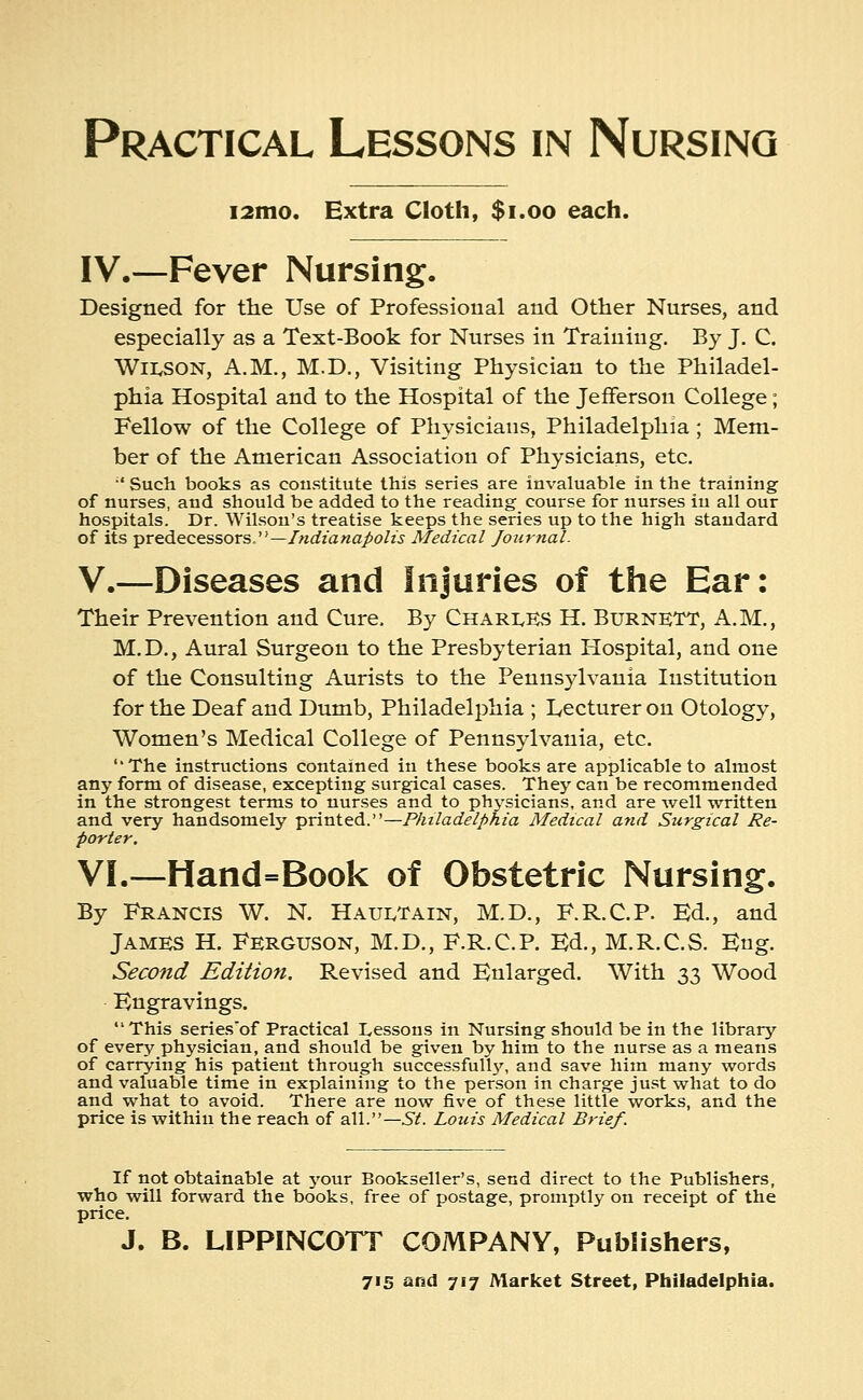 i2mo. Extra Cloth, $1.00 each. IV.—Fever Nursing. Designed for the Use of Professional and Other Nurses, and especially as a Text-Book for Nurses in Training. By J. C. WiivSON, A.M., M.D., Visiting Physician to the Philadel- phia Hospital and to the Hospital of the Jefferson College; Fellow of the College of Physicians, Philadelphia ; Mem- ber of the American Association of Physicians, etc.  Such books as constitute this series are invaluable in the training of nurses, and should be added to the reading course for nurses in all our hospitals. Dr. Wilson's treatise keeps the series up to the high standard of its predecessors.—Indianapolis Medical Journal. V.—Diseases and Injuries of the Ear: Their Prevention and Cure. By Charles H. Burnett, A.M., M. D., Aural Surgeon to the Presbyterian Hospital, and one of the Consulting Aurists to the Pennsylvania Institution for the Deaf and Dumb, Philadelphia ; Lecturer on Otology, Women's Medical College of Pennsylvania, etc. ''The instructions contained in these books are applicable to almost any form of disease, excepting surgical cases. They can be recommended in the strongest terms to nurses and to ph3'sicians, and are well written and very handsomely printed.—Philadelphia Medical and Surgical Re- porter. VI.—Hand=Book of Obstetric Nursing. By Francis W. N. Hauetain, M.D., F.R.C.P. Ed., and James H. Ferguson, M.D., F.R.C.P. Ed., M.R.C.S. Eug. Second Edition. Revised and Enlarged. With 33 Wood Engravings.  This series'of Practical Lessons in Nursing should be in the library of every physician, and should be given by him to the nurse as a means of carrying his patient through successfully, and save him many words and valuable time in explaining to the person in charge just what to do and what to avoid. There are now five of these little works, and the price is within the reach of all.— St. Louis Medical Brief. If not obtainable at your Bookseller's, send direct to the Publishers, who will forward the books, free of postage, promptly on receipt of the price. J. B. LIPPINCOTT COMPANY, Publishers,