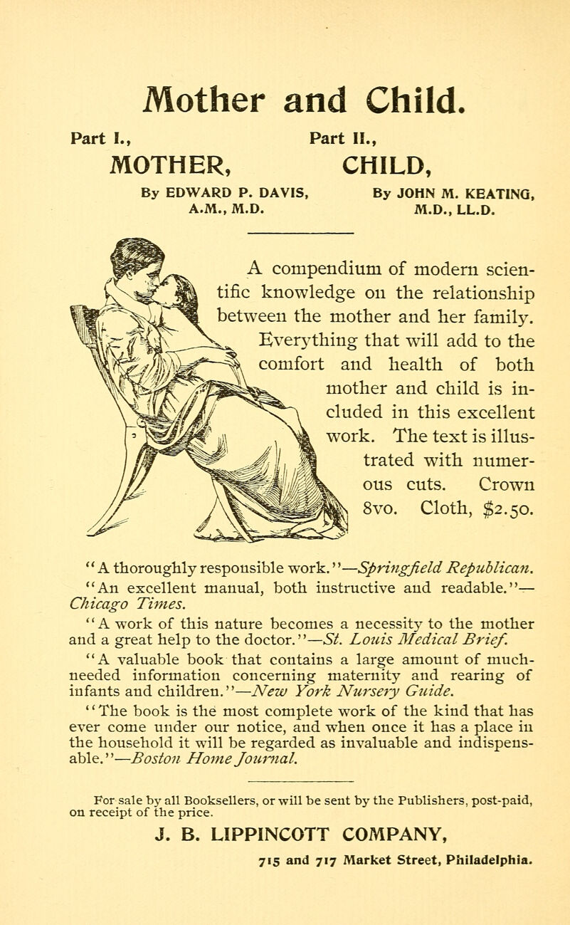 Mother and Child. Part I., MOTHER, Part II., CHILD, By EDWARD P. DAVIS, A.M., M.D. By JOHN M. KEATING, M.D., LL.D. A compendium of modern scien- tific knowledge 011 the relationship between the mother and her family. Everything that will add to the comfort and health of both mother and child is in- cluded in this excellent work. The text is illus- trated with numer- ous cuts. Crown 8vo. Cloth, $2.50. A thoroughly responsible work.''—Springfield Republican. An excellent manual, both instructive and readable.— Chicago Times. A work of this nature becomes a necessity to the mother and a great help to the doctor.—St. Louis Medical Brief. A valuable book that contains a large amount of much- needed information concerning maternity and rearing of infants and children.—New York Nursery Guide. '' The book is the most complete work of the kind that has ever come under our notice, and when once it has a place in the household it will be regarded as invaluable and indispens- able. ''—Boston Home Journal. For sale by all Booksellers, or will be sent by the Publishers, post-paid, on receipt of the price. J. B. LIPPINCOTT COMPANY,