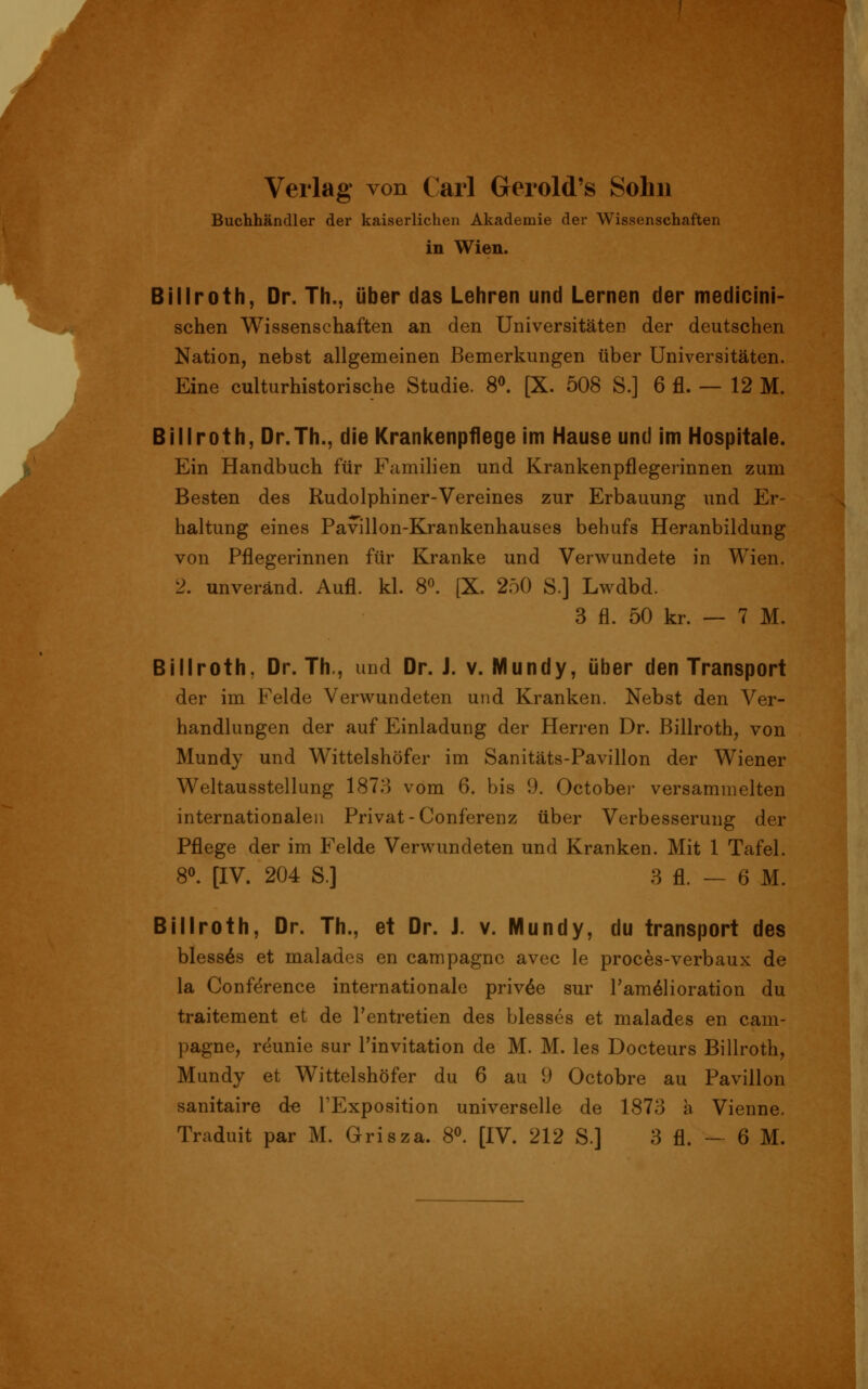 Verlag von Carl Gerold's Sohn Buchhändler der kaiserlichen Akademie der Wissenschaften in Wien. Billroth, Dr. Th., über das Lehren und Lernen der medicini- schen Wissenschaften an den Universitäten der deutschen Nation, nebst allgemeinen Bemerkungen über Universitäten. Eine culturhistorische Studie. S^ [X. 508 S.] 6 fl. — 12 M. Billroth, Dr.Th., die Krankenpflege im Hause und im Hospitale. Ein Handbuch für Familien und Krankenpflegerinnen zum Besten des Rudolphiner-Vereines zur Erbauung und Er- haltung eines Pavillon-Krankenhauses behufs Heranbildung von Pflegerinnen für Kranke und Verwundete in Wien. 2. unveränd. Aufl. kl. 8«. [X. 250 S.] Lwdbd. 3 fl. 50 kr. — 7 M. Billroth, Dr. Th,, und Dr. J. v. Mundy, über den Transport der im Felde Verspundeten und Kranken. Nebst den Ver- handlungen der auf Einladung der Herren Dr. Billroth, von Mundy und Wittelshöfer im Sanitäts-Pavillon der Wiener Weltausstellung 1873 vom 6. bis 9. October versammelten internationalen Privat-Conferenz über Verbesserung der Pflege der im Felde Verwundeten und Kranken. Mit 1 Tafel. 80. [IV. 204 S.] 3 fl. — 6 M. Billroth, Dr. Th., et Dr. J. v. Mundy, du transport des bless^s et malades en campagnc avec le proces-verbaux de la Conference internationale priv^e sur l'am^lioration du traitement et de Tentretien des blesses et malades en cam- pagne, reunie sur l'invitation de M. M. les Docteurs Billroth, Mundy et Wittelshöfer du 6 au 9 Octobre au Pavillon sanitaire d-e l'Exposition universelle de 1873 a Vienne. Traduit par M. Grisza. 8°. [IV. 212 S.] 3 fl. ~ 6 M.