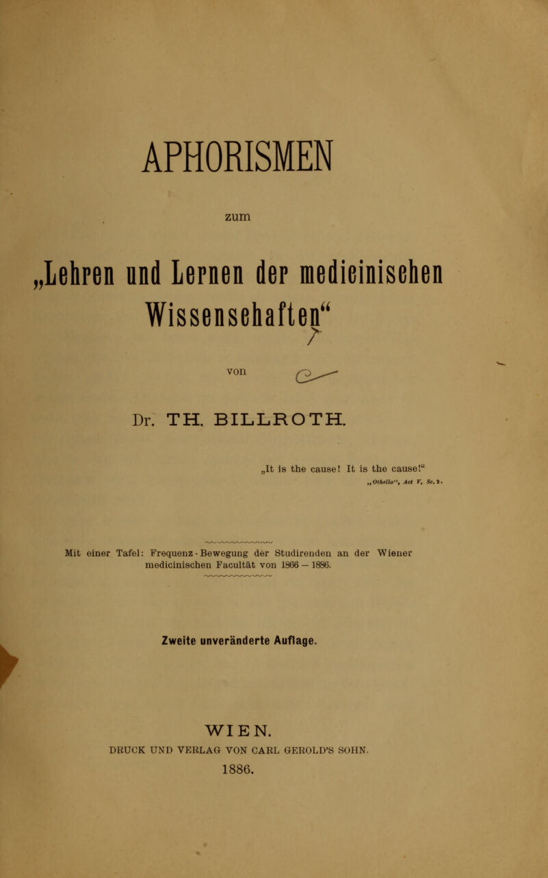 APHORISMEN zum „lehren und lernen der medieinisehen Wissenschaften von (3-^^ Dr. TH. BILLROTH. ,It is the cause! It is the cause! „Othello, Act r, St.*. y Mit einer Tafel: Frequenz - Bewegung der Studirenden an der Wiener medieinisehen Facultät von 1866 — 1886. Zweite unveränderte Auflage. WIEN. DRUCK UND VERLAG VON CARL GEROLD'S SOHN. 1886.