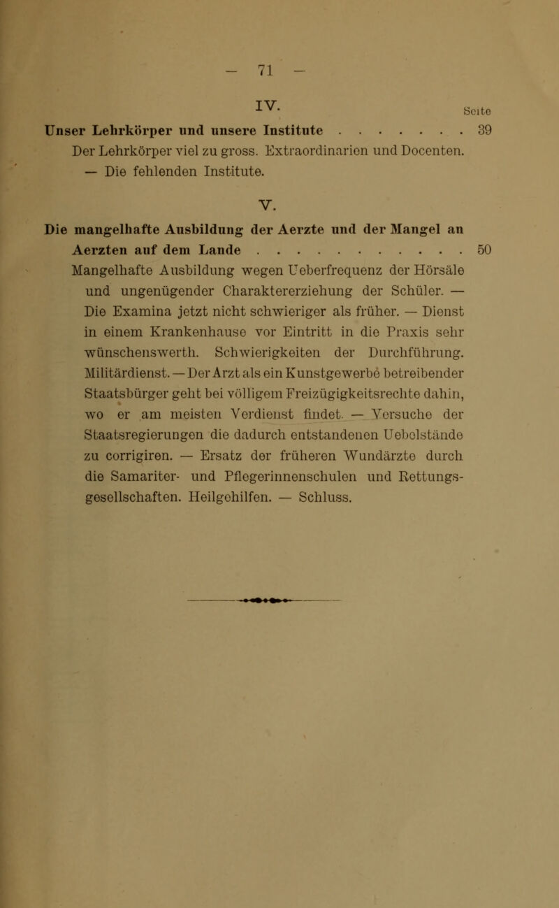 IV. s„t„ Unser Lehrkörper und unsere Institute 39 Der Lehrkörper viel zu gross. Extraordinarien und Docenten. — Die fehlenden Institute. V. Die mangelhafte Ausbildung der Aerzte und der Mangel an Aerzten auf dem Lande 50 Mangelhafte Ausbildung wegen Ueberfrequenz der Hörsäle und ungenügender Charaktererziehung der Schüler. — Die Examina jetzt nicht schwieriger als früher. — Dienst in einem Krankenhause vor Eintritt in die Praxis sehr wünschenswert!!. Schwierigkeiten der Durchführung. Militärdienst. — Der Arzt als ein Kunstgewerbe betreibender Staatsbürger geht bei völligem Freizügigkeitsrechte dahin, wo er am meisten Verdienst findet. — Versuche der Staatsregierun gen die dadurch entstandenen Uebolstände zu corrigiren. — Ersatz der früheren Wundärzte durch die Samariter- und Pflegerinnenschulen und Rettungs- gesellschaften. Heilgehilfen. — Schluss.