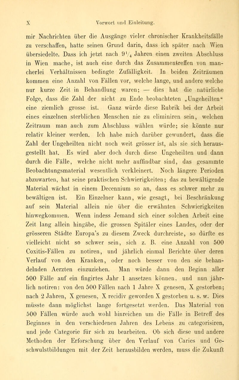 mir Nachrichten über die Ausgänge vieler chronischer Krankheitsfälle zu verschaffen, hatte seinen Grund darin, dass ich später nach Wien übersiedelte. Dass ich jetzt nach 9V4 Jahren einen zweiten Abschluss in Wien mache, ist auch eine durch das Zusammentreffen von man- cherlei Verhältnissen bedingte Zufälligkeit. In beiden Zeiträumen kommen eine Anzahl von Fällen vor, welche lange, und andere welche nur kurze Zeit in Behandlung waren; — dies hat die natürliche Folge, dass die Zahl der nicht zu Ende beobachteten „üngeheilten eine ziemlich grosse ist. Ganz würde diese Rubrik bei der Arbeit eines einzelnen sterblichen Menschen nie zu eliminiren sein, welchen Zeitraum man auch zum Abschluss wählen würde; sie könnte nur relativ kleiner werden. Ich habe mich darüber gewundert, dass die Zahl der üngeheilten nicht noch weit grösser ist, als sie sich heraus- gestellt hat. Es wird aber doch durch diese üngeheilten und dann durch die Fälle, welche nicht mehr auffindbar sind, das gesammte Beobachtungsmaterial wesentlich verkleinert. Noch längere Perioden abzuwarten, hat seine praktischen Schwierigkeiten; das zu bewältigende Material wächst in einem Decennium so an, dass es schwer mehr zu bewältigen ist. Ein Einzelner kann, wie gesagt, bei Beschränkung auf sein Material allein nie über die erwähnten Schwierigkeiten hinwegkommen. Wenn indess Jemand sich einer solchen Arbeit eine Zeit lang allein hingäbe, die grossen Spitäler eines Landes, oder der grösseren Städte Europa's zu diesem Zweck durchreiste, so dürfte es vielleicht nicht so schwer sein, sich z. ß. eine Anzahl von 500 Coxitis-Fällen zu notiren, und jährlich einmal Berichte über deren Verlauf von den Kranken, oder noch besser von den sie behan- delnden Aerzten einzuziehen. Man würde dann den Beginn aller 500 Fälle auf ein fingirtes Jahr 1 ansetzen können, und nun jähr- lich notiren: von den 500 Fällen nach 1 Jahre X genesen, X gestorben; nach 2 Jahren, X genesen, X recidiv geworden X gestorben u. s. w. Dies müsste dann möglichst lange fortgesetzt werden. Das Material von 500 Fällen würde auch wohl hinreichen um die Fälle in Betreff des Beginnes in den verschiedenen Jahren des Lebeiis zu categorisiren, und jede Categorie für sich zu bearbeiten. Ob sich diese und andere Methoden der Erforschung über den Verlauf von Caries und Ge- schwulstbildungen mit der Zeit herausbilden werden, muss die Zukunft