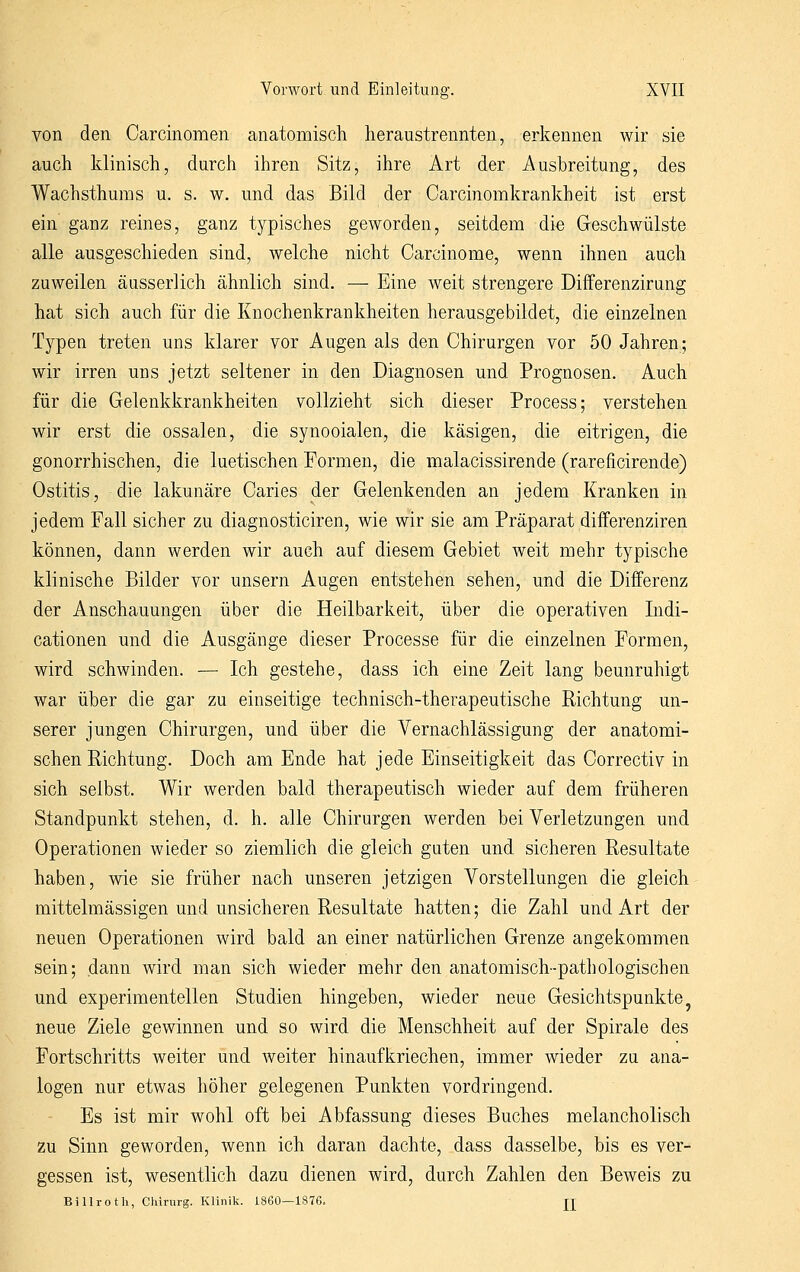 von den Carcinomen anatomisch lieraustrennten, erkennen wir sie auch klinisch, durch ihren Sitz, ihre Art der Ausbreitung, des Wachsthums u. s. w. und das Bild der Carcinomkrankheit ist erst ein ganz reines, ganz t^^pisches geworden, seitdem die Geschwülste alle ausgeschieden sind, welche nicht Carcinome, wenn ihnen auch zuweilen äusserlich ähnlich sind. — Eine weit strengere Differenzirang hat sich auch für die Knochenkrankheiten herausgebildet, die einzelnen Typen treten uns klarer vor Augen als den Chirurgen vor 50 Jahren; wir irren uns jetzt seltener in den Diagnosen und Prognosen. Auch für die Gelenkkrankheiten vollzieht sich dieser Process; verstehen wir erst die ossalen, die synooialen, die käsigen, die eitrigen, die gonorrhischen, die luetischen Formen, die malacissirende (rareficirende) Ostitis, die lakunäre Caries der Gelenkenden an jedem Kranken in jedem Fall sicher zu diagnosticiren, wie wir sie am Präparat differenziren können, dann werden wir auch auf diesem Gebiet Aveit mehr typische klinische Bilder vor unsern Augen entstehen sehen, und die Differenz der Anschauungen über die Heilbarkeit, über die operativen Indi- cationen und die Ausgänge dieser Processe für die einzelnen Formen, wird schwinden. — Ich gestehe, dass ich eine Zeit lang beunruhigt war über die gar zu einseitige technisch-therapeutische Richtung un- serer jungen Chirurgen, und über die Vernachlässigung der anatomi- schen Richtung. Doch am Ende hat jede Einseitigkeit das Correctiv in sich selbst. Wir werden bald therapeutisch wieder auf dem früheren Standpunkt stehen, d. h. alle Chirurgen werden bei Verletzungen und Operationen wieder so ziemlich die gleich gaten und sicheren Resultate haben, wie sie früher nach unseren jetzigen Vorstellungen die gleich mittelmässigen und unsicheren Resultate hatten; die Zahl und Art der neuen Operationen wird bald an einer natürlichen Grenze angekommen sein; dann wird man sich wieder mehr den anatomisch-pathologischen und experimentellen Studien hingeben, wieder neue Gesichtspunkte ^ neue Ziele gewinnen und so wird die Menschheit auf der Spirale des Portschritts weiter und weiter hinaufkriechen, immer wieder zu ana- logen nur etwas höher gelegenen Punkten vordringend. Es ist mir wohl oft bei Abfassung dieses Buches melancholisch zu Sinn geworden, wenn ich daran dachte, dass dasselbe, bis es ver- gessen ist, wesentlich dazu dienen wird, durch Zahlen den Beweis zu Billrotli, Chirurg. Klinik. 1860—1876. jj