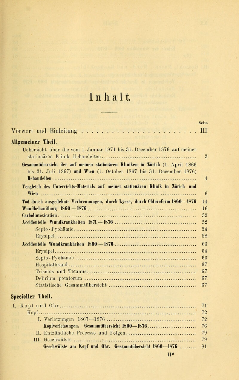 Inhalt. Seite Vorwort und Einleitung III Allgemeiner Theil. Uebersiclit über die vom 1. Januar 1871 bis 31. December 1876 auf meiner stationären Klinik Einhandelten 3 Oesaiuiiitübersicht der auf meinen stationären Kliniiicn in Zürich (1. April 1866 bis 31. Juli 1867) und Wien (1. October 1867 bis 31. December 1876) Behandelten 4 Tergleich des llnterrichts-Materiais auf meiner stationären Klinili in Zürich und Wien 6 Tod durch ausgedehnte Verbrennungen, durch Lyssa, durch Chloroform 1860—1876 14 Wundbehandlung 1860 -1876 16 Carboliutoxicatiou 39 Accidentelle Wundiirankheiten 1871 — 1876 , 52 Septo - Pyohämie 54 Erysipel 58 Accidentelle Wundiirankheiten 1860 — 1876 63 Erysipel 64 Septo - Pyohämie 66 Hospitalbrand 67 Trismus und Tetanus 67 Delirium potatorum 67 Statistische Gesammtiibersicht 67 Specieller Theil. I. Kopf und Ohr 71 Kopf 72 I. Verletzungen 1867—1876..... 72 Kopfverletzungen. Gesammtübersicht 1860—1876 76 II. Entzündliche Processe und Folgen 79 III. Geschwülste 79 Geschwülste am Ropf und Ohr. Gesammtübersicht 1860—1876 81 II*