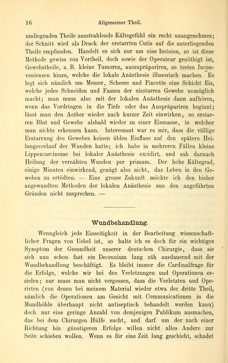 umliegenden Theile ausstrahlende Kältegefühl ein recht unangenehmes; der Schnitt wird als Druck der erstarrten Cutis auf die unterliegenden Theile empfunden. Handelt es sich nur um eine Incision, so ist diese Methode gewiss von Vortheil, doch sowie der Operateur genöthigt ist, Gewebstheile, z. B. kleine Tumoren, auszupräpariren, so treten Incon- venienzen hinzu, welche die lokale Anästhesie illusorisch machen. Es legt sich nämlich um Messer, Scheere und Pincette eine Schicht Eis, welche jedes Schneiden und Fassen der eisstarren Gewebe unmöglich macht; man muss also mit der lokalen Anästhesie dann aufhören, wenn das Vordringen in die Tiefe oder das Auspräpariren beginnt; lässt man den Aether wieder nach kurzer Zeit einwirken, so erstar- ren Blut und Gewebe alsbald wieder zu einer Eismasse, in welcher man nichts erkennen kann. Interessant war es mir, dass die völlige Erstarrung des Gewebes keinen üblen Einfluss auf den spätem Hei- lungsverlauf der Wunden hatte; ich habe in mehreren Fällen kleine Lippencarcinome bei lokaler Anästhesie excidirt, und sah darnach Heilung der vernähten Wunden per primam. Der hohe Kältegrad, einige Minuten einwirkend, genügt also nicht, das Leben in den Ge- weben zu ertödten. — Eine grosse Zukunft möchte ich den bisher angewandten Methoden der lokalen Anästhesie aus den angeführten Gründen nicht zusprechen. — Wundbeliandlung. Wenngleich jede Einseitigkeit in der Bearbeitung wissenschaft- licher Fragen von Uebel ist, so halte ich es doch für ein wichtiges Symptom der Gesundheit unserer deutschen Chirurgie, dass sie sich nun schon fast ein Decennium lang zäh ausdauernd mit der Wundbehandlung beschäftigt. Es bleibt immer die Cardinalfrage für die Erfolge, welche wir bei den Verletzungen und Operationen er- zielen; nur muss man nicht vergessen, dass die Verletzten und Ope- rirten (von denen bei meinem Material wieder etwa der dritte Theil, nämlich die Operationen am Gesicht mit Communicationen in die Mundhöhle überhaupt nicht antiseptisch behandelt werden kann) doch nur eine geringe Anzahl von demjenigen Publikum ausmachen, das bei dem Chirurgen Hülfe sucht, und darf um der nach einer Richtung hin günstigeren Erfolge willen nicht alles Andere zur Seite schieben wollen. Wenn es für eine Zeit lang geschieht, schadet