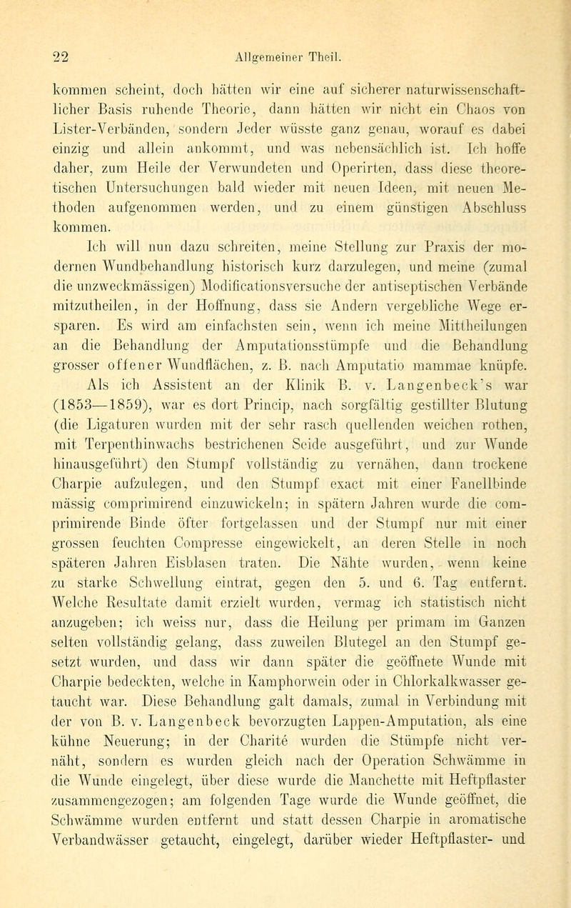 kommen scheint, doch hätten wir eine auf sicherer naturwissenschaft- licher Basis ruhende Theorie, dann hätten Avir nicht ein Chaos von Lister-Verbänden, sondern Jeder wüsste ganz genau, worauf es dabei einzig und allein ankommt, und was nebensächlich ist. Ich hoffe daher, zum Heile der Verwundeten und Operirten, dass diese theore- tischen Untersuchungen bald wieder mit neuen Ideen, mit neuen Me- thoden aufgenommen werden, und zu einem günstigen Abschluss kommen. Ich will nun dazu schreiten, meine Stellung zur Praxis der mo- dernen Wundbehandlung historisch kurz darzulegen, und meine (zumal die unzweckmässigen) Modificationsversuche der antiseptischen Verbände mitzutheilen, in der Hoffnung, dass sie Andern vergebliche Wege er- sparen. Es wird am einfachsten sein, wenn ich meine Mittheilungen an die Behandlung der Amputationsstümpfe und die Behandlung grosser offener Wundflächen, z. B. nach Amputatio mammae knüpfe. Als ich Assistent an der Klinik B. v. Langenbeck's war (1853—1859), war es dort Princip, nach sorgfältig gestillter Blutung (die Ligaturen wurden mit der sehr rasch quellenden weichen rothen, mit Terpenthinwachs bestrichenen Seide ausgeführt, und zur Wunde hinausgeführt) den Stumpf vollständig zu vernähen, dann trockene Charpie aufzulegen, und den Stampf exact mit einer Fanellbinde massig comprimirend einzuwickeln; in spätem Jahren wurde die com- primirende Binde öfter fortgelassen und der Stumpf nur mit einer grossen feuchten Compresse eingewickelt, an deren Stelle in noch späteren Jahren Eisblasen traten. Die Nähte wurden, wenn keine zu starke Schwellung eintrat, gegen den 5. und 6. Tag entfernt. Welche Resultate damit erzielt wurden, vermag ich statistisch nicht anzugeben; ich weiss nur, dass die Heilung per primam im Ganzen selten vollständig gelang, dass zuweilen Blutegel an den Stumpf ge- setzt wurden, und dass wir dann später die geöffnete Wunde mit Charpie bedeckten, welche in Kamphorwein oder in Chlorkalkwasser ge- taucht war. Diese Behandlung galt damals, zumal in Verbindung mit der von B. v. Langenbeck bevorzugten Lappen-Amputation, als eine kühne Neuerung; in der Charite wurden die Stümpfe nicht ver- näht, sondern es wurden gleich nach der Operation Schwämme in die Wunde eingelegt, über diese wurde die Manchette mit Heftpflaster zusammengezogen; am folgenden Tage wurde die Wunde geöffnet, die Schwämme wurden entfernt und statt dessen Charpie in aromatische Verbandwässer getaucht, eingelegt, darüber wieder Heftpflaster- und