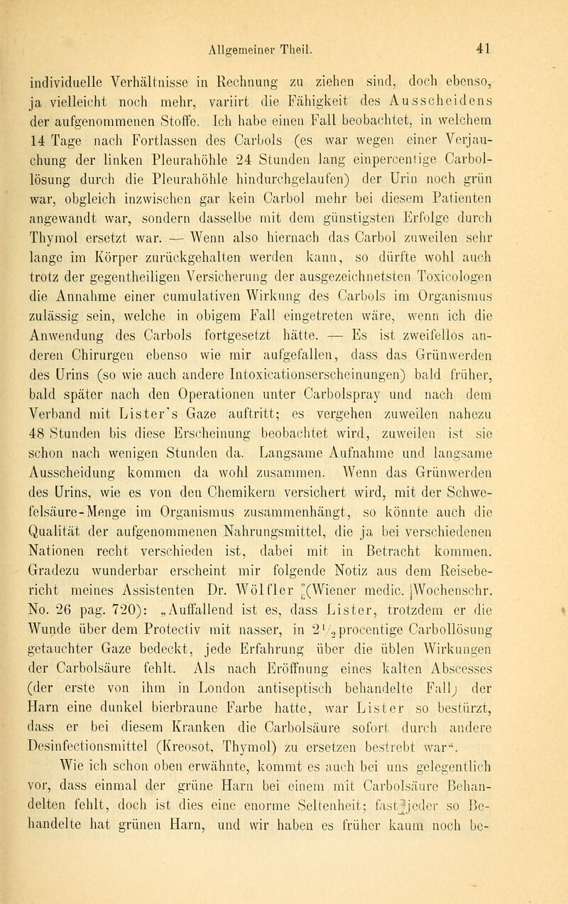 individuelle Verhältnisse in Rechnung zu ziehen siud, doch ebenso, ja vielleicht noch mehr, variirt die Fähigkeit des Ausscheidens der aufgenommenen Stoffe. Ich habe einen Fall beobachtet, in welchem 14 Tage nach Fortlassen des Carbols (es war wegen einer Verjau- chung der linken Pleurahöhle 24 Stunden lang einpercenlige Carbol- lösung durch die Pleurahöhle hindurchgelaufen) der Urin noch grün war, obgleich inzwischen gar kein Carbol mehr bei diesem Patienten angewandt war, sondern dasselbe mit dem günstigsten Erfolge durch Thymol ersetzt war. — Wenn also hiernach das Carbol zuweilen sehr lange im Körper zurückgehalten werden kann, so dürfte wohl auch trotz der gegentheiligen Versicherung der ausgezeichnetsten Toxicologen die Annahme einer cumulativen Wirkung des Carbols im Organismus zulässig sein, welche in obigem Fall eingetreten wäre, wenn ich die Anwendung des Carbols fortgesetzt hätte. — Es ist zweifellos an- deren Chirurgen ebenso wie mir aufgefallen, dass das Grün werden des Urins (so wie auch andere Intoxicationserscheinungen) bald früher, bald später nach den Operationen unter Carbolspray und nach dem Verband mit List er's Gaze auftritt; es vergehen zuweilen nahezu 48 Stunden bis diese Erscheinung beobachtet wird, zuweilen ist sie schon nach wenigen Stunden da. Langsame Aufnahme und langsame Ausscheidung kommen da wohl zusammen. Wenn das Grünwerden des Urins, wie es von den Chemikern versichert wird, mit der Schwe- felsäure-Menge im Organismus zusammenhängt, so könnte auch die Qualität der aufgenommenen Nahrungsmittel, die ja bei verschiedenen Nationen recht verschieden ist, dabei mit in Betracht kommen. Gradezu wunderbar erscheint mir folgende Notiz aus dem Reisebe- richt meines Assistenten Dr. Wölfler ^(Wiener medic. jWochenschr. No. 26 pag. 720): „Auffallend ist es, dass Lister, trotzdem er die Wunde über dem Protectiv mit nasser, in 2 V^procentige Carbollösnng getauchter Gaze bedeckt, jede Erfahrung über die üblen Wirkungen der Carbolsäure fehlt. Als nach Eröffnung eines kalten Abscesses (der erste von ihm in London antiseptisch behandelte Fall; der Harn eine dunkel bierbraune Farbe hatte, war List er so bestürzt, dass er bei diesem Kranken die Carbolsäure sofort durch andere Desinfectionsmittel (Kreosot, Thjanol) zu ersetzen bestrebt war. Wie ich schon oben erwähnte, kommt es auch bei uns gelegentlich vor, dass einmal der grüne Harn bei einem mit Carbolsäure Behan- delten fehlt, doch ist dies eine enorme Seltenheit; fastjjeder so Be- handelte hat grünen Harn, und wir haben es früher kaum noch be-