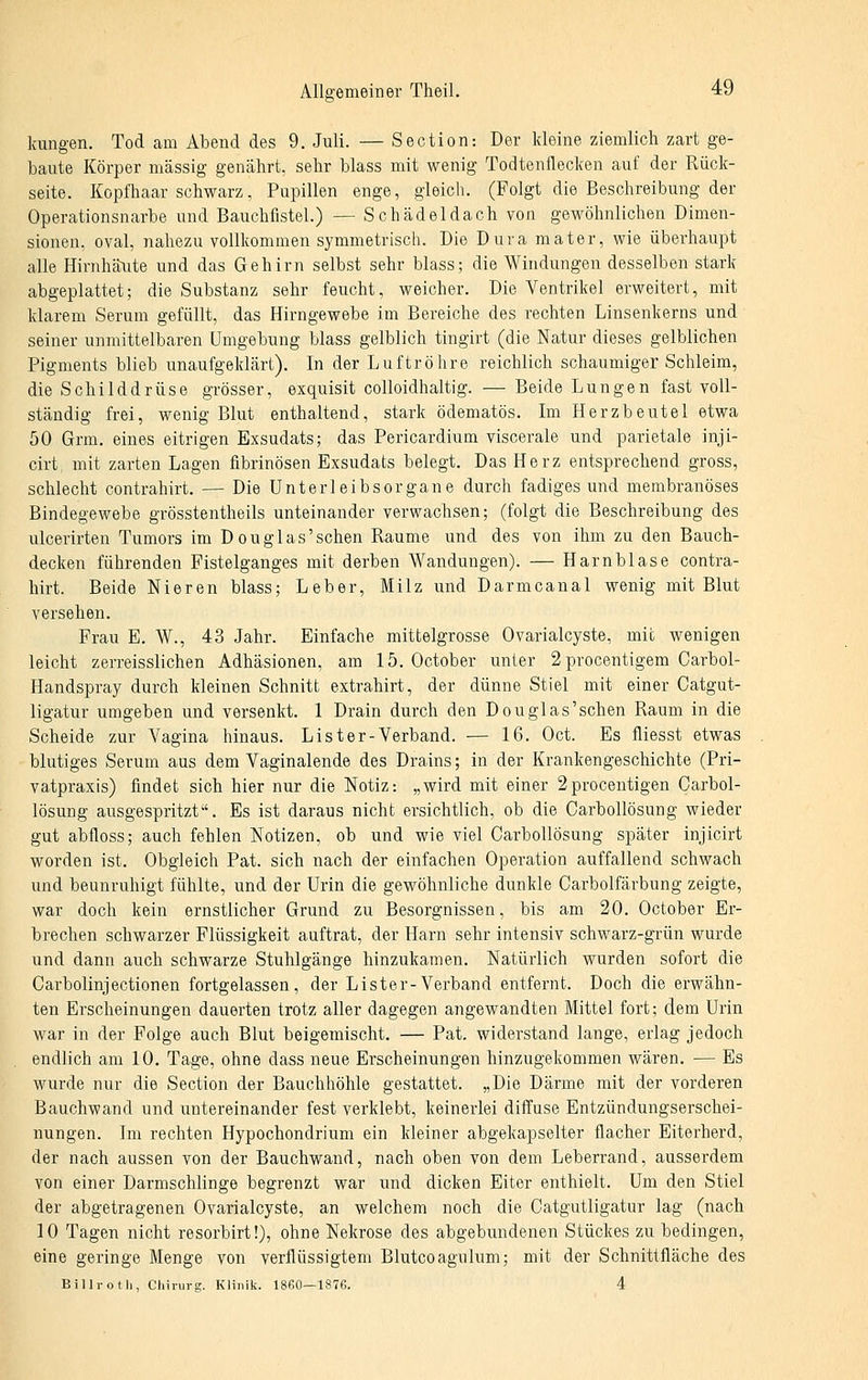 kungen. Tod am Abend des 9. Juli. — Section: Der Ideine ziemlich zart ge- baute Körper massig genährt, sehr blass mit wenig Todtenflecken auf der Rück- seite. Kopfhaar schwarz, Pupillen enge, gleich. (Folgt die Beschreibung der Operationsnarbe und Bauchfistel.) — Schädeldach von gewöhnlichen Dimen- sionen, oval, nahezu vollkommen symmetrisch. Die Dura mater, wie überhaupt alle Hirnhä^ute und das Gehirn selbst sehr blass; die Windungen desselben stark abgeplattet; die Substanz sehr feucht, weicher. Die Ventrikel erweitert, mit klarem Serum gefüllt, das Hirngewebe im Bereiche des rechten Linsenkerns und seiner unmittelbaren Umgebung blass gelblich tingirt (die Natur dieses gelblichen Pigments blieb unaufgeklärt). In der Luftröhre reichlich schaumiger Schleim, die Schilddrüse grösser, exquisit colloidhaltig. — Beide Lungen fast voll- ständig frei, wenig Blut enthaltend, stark ödematös. Im Herzbeutel etwa 50 Grm. eines eitrigen Exsudats; das Pericardium viscerale und parietale inji- cirt mit zarten Lagen fibrinösen Exsudats belegt. Das Herz entsprechend gross, schlecht contrahirt. — Die Unterleibsorgane durch fadiges und membranöses Bindegewebe grösstentheils unteinander verwachsen; (folgt die Beschreibung des ulcerirten Tumors im Douglas'schen Räume und des von ihm zu den Bauch- decken führenden Fistelganges mit derben Wandungen). — Harnblase contra- hirt. Beide Nieren blass; Leber, Milz und Darmcanal wenig mit Blut versehen. Frau E, W., 43 Jahr. Einfache mittelgrosse Ovarialcyste, mit wenigen leicht zerreisslichen Adhäsionen, am 15. October unter 2procentigem Carbol- Handspray durch kleinen Schnitt extrahirt, der dünne Stiel mit einer Catgut- ligatur umgeben und versenkt. 1 Drain durch den Douglas'schen Raum in die Scheide zur Vagina hinaus. List er-Verband. — 16. Oct. Es fliesst etwas blutiges Serum aus dem Vaginalende des Drains; in der Krankengeschichte (Pri- vatpraxis) findet sich hier nur die Notiz: „wird mit einer 2procentigen Carbol- lösung ausgespritzt. Es ist daraus nicht ersichtlich, ob die Carbollösung wieder gut abfloss; auch fehlen Notizen, ob und wie viel Carbollösung später injicirt worden ist. Obgleich Pat. sich nach der einfachen Operation auffallend schwach und beunruhigt fühlte, und der Urin die gewöhnliche dunkle Carbolfarbung zeigte, war doch kein ernstlicher Grund zu Besorgnissen, bis am 20. October Er- brechen schwarzer Flüssigkeit auftrat, der Harn sehr intensiv schwarz-grün wurde und dann auch schwarze Stuhlgänge hinzukamen. Natürlich wurden sofort die Carbolinjectionen fortgelassen, der Lister-Verband entfernt. Doch die erwähn- ten Erscheinungen dauerten trotz aller dagegen angewandten Mittel fort; dem Urin war in der Folge auch Blut beigemischt. — Pat. widerstand lange, erlag jedoch endlich am 10. Tage, ohne dass neue Erscheinungen hinzugekommen wären. — Es wurde nur die Section der Bauchhöhle gestattet. „Die Därme mit der vorderen Bauchwand und untereinander fest verklebt, keinerlei diffuse Entzündungserschei- nungen. Im rechten Hypochondrium ein kleiner abgekapselter flacher Eiterherd, der nach aussen von der Bauchwand, nach oben von dem Leberrand, ausserdem von einer Darmschlinge begrenzt war und dicken Eiter enthielt. Um den Stiel der abgetragenen Ovarialcyste, an welchem noch die Catgutligatur lag (nach 10 Tagen nicht resorbirt!), ohne Nekrose des abgebundenen Stückes zu bedingen, eine geringe Menge von verflüssigtem Blutcoagulum; mit der Schnittfläche des Billrotli, Chivuvg. Klinik. 1860—1876. 4