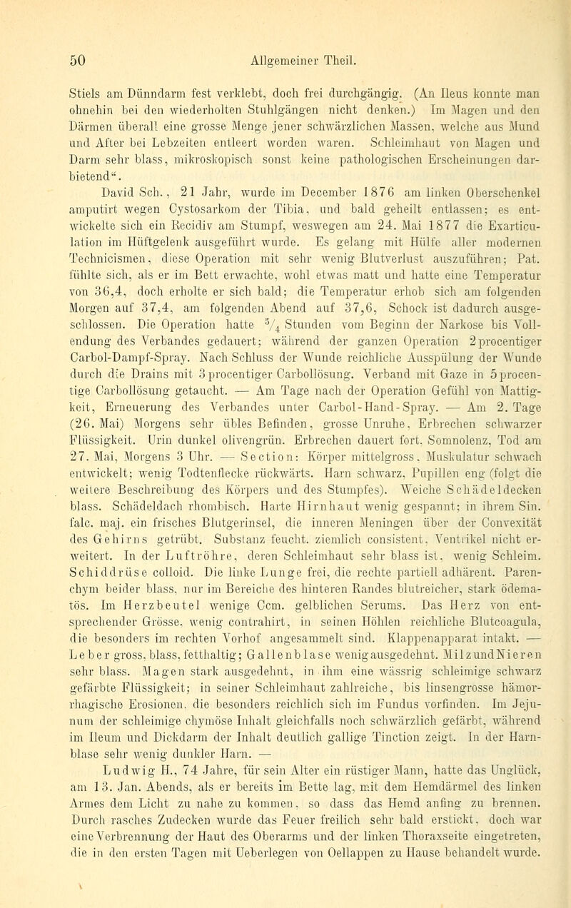 Stiels am Dünndarm fest verklebt, doch frei durchgängig. (An Ileus konnte man ohnehin bei den wiederholten Stuhlgängen nicht denken.) Im Magen und den Därmen überall eine grosse Menge jener schwärzlichen Massen, welche aus Mund und After bei Lebzeiten entleert worden waren. Schleimhaut von Magen und Darm sehr blass, mikroskopisch sonst keine pathologischen Erscheinungen dar- bietend. David Seh., 21 Jahr, wurde im December 1876 am linken Oberschenkel amputirt wegen Cystosarkom der Tibia, und bald geheilt entlassen; es ent- wickelte sich ein Recidiv am Stumpf, weswegen am 24. Mai 1877 die Exarticu- lation im Hüftgelenk ausgeführt wurde. Es gelang mit Hülfe aller modernen Technicismen, diese Operation mit sehr wenig Blutverlust auszuführen; Pat. fühlte sich, als er im Bett erwachte, wohl etwas matt und hatte eine Temperatur von 36,4, doch erholte er sich bald; die Temperatur erhob sich am folgenden Morgen auf 37,4, am folgenden Abend auf 37^6, Schock ist dadurch ausge- schlossen. Die Operation hatte V4 Stunden vom Beginn der Narkose bis Voll- endung des Verbandes gedauert; wäiirend der ganzen Operation 2procentiger Carbol-Dampf-Spray. Nach Schluss der Wunde reichliche Ausspülung der Wunde durch die Drains mit 3procentiger Carbollösung. Verband mit Gaze in öprocen- tige Carbollösung getaucht. — Am Tage nach der Operation Gefühl von Mattig- keit, Erneuerung des Verbandes unter Carbol-Hand-Spray. —Am 2. Tage (26. Mai) Morgens sehr übles Befinden, grosse Unruhe. Erbrechen schwarzer Flüssigkeit. Urin dunkel olivengrün. Erbrechen dauert fort, Somnolenz, Tod am 27. Mai, Morgens 3 Uhr. — Section: Körper mittelgross, Muskulatur schwach entwickelt; wenig Todtenflecke rückwärts. Harn schwarz, Pupillen eng (folgt die weitere Beschreibung des Körpers und des Stumpfes). Weiche Schädeldecken blass. Schädeldach rhombisch. Harte Hirnhaut wenig gespannt; in ihrem Sin. falc. maj. ein frisches Blutgerinsel, die inneren Meningen über der Convexität des Gehirns getrübt. Substanz feucht, ziemlich consistent, Ventrikel nicht er- weitert. In der Luftröhre, deren Schleimhaut sehr blass ist, wenig Schleim. Schiddrüse colloid. Die linke Lunge frei, die rechte partiell adhärent. Paren- chym beider blass, nur im Bereiche des hinteren Randes blutreicher, stark ödema- tös. Im Herzbeutel wenige Gem. gelblichen Serums. Das Herz von ent- sprechender Grösse, wenig contrahirt, in seinen Höhlen reichliche Blutcoagula, die besonders im rechten Vorhof angesammelt sind. Klappenapparat intakt. — Leber gross, blass, fetthaltig; Gallenblase wenig ausgedehnt. MilzundNieren sehr blass. Magen stark ausgedehnt, in ihm eine wässrig schleimige schwarz gefärbte Flüssigkeit; in seiner Schleimhaut zahlreiche, bis linsengrosse hämor- rhagische Erosionen, die besonders reichlich sich im Fundus vorfinden. Im Jeju- num der schleimige chymöse Inhalt gleichfalls noch schwärzlich gefärbt, während im Ileum und Dickdai-m der Inhalt deutlich gallige Tinction zeigt. In der Harn- blase sehr wenig dunkler Harn. — Ludwig H., 74 Jahre, für sein Alter ein rüstiger Mann, hatte das Unglück, am 13. Jan. Abends, als er bereits im Bette lag, mit dem Hemdärmel des linken Armes dem Licht zu nahe zu kommen, so dass das Hemd anfing zu brennen. Durcli rasches Zudecken wurde das Feuer freilich sehr bald erstickt, doch war eine Verbrennung der Haut des Oberarms und der linken Thoraxseite eingetreten, die in den ersten Tagen mit Ueberlegen von Oellappen zu Hause behandelt wurde.
