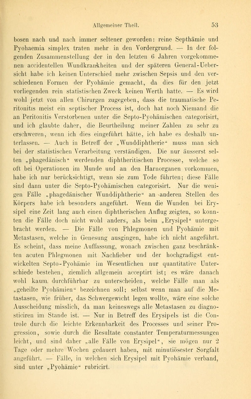 bösen nach und nach immer seltener geworden: reine Septhämie und Pyohaemia simplex traten mehr in den Vordergrund. — In der fol- genden Zusammenstellung der in den letzten 6 Jahren vorgekomme- nen accidentellen Wundkran-kheiten und der späteren General-Ueber- sicht habe ich keinen Unterschied mehr zwischen Sepsis und den ver- schiedenen Formen der Pyohämie gemacht, da dies für den jetzt vorliegenden rein statistischen Zweck keinen Werth hatte. — Es wird wohl jetzt von allen Chirurgen zugegeben, dass die traumatische Pe- ritonitis meist ein septischer Process ist, doch hat noch Niemand die an Peritonitis Verstorbenen unter die Septo-Pj^ohämischen categorisirt, und ich glaubte daher, die Beurtheilung meiner Zahlen zu sehr zu erschweren, wenn ich dies eingeführt hätte, ich habe es deshalb un- terlassen. — Auch in Betreif der „Wunddiphtherie muss man sich bei der statistischen Verarbeitung verständigen. Die nur äusserst sel- ten „phagedänisch werdenden diphtheritischen Processe, welche so oft bei Operationen im Munde und an den Harnorganen vorkommen, habe ich nur berücksichtigt, wenn sie zum Tode führten; diese Fälle sind dann unter die Septo-Pyohämischen categorisirt. Nur die weni- gen Fälle „phagedänischer Wunddiphtherie an anderen Stellen des Körpers habe ich besonders angeführt. Wenn die Wunden bei Ery- sipel eine Zeit lang auch einen diphtherischen Anflug zeigten, so konn- ten die Fälle doch nicht wohl anders, als beim „Erysipel unterge- bracht werden. — Die Fälle von Phlegmonen und Pyohämie mit Metastasen, welche in Genesung ausgingen, habe ich nicht angeführt. Es scheint, dass meine Auffassung, wonach zwischen ganz beschränk- ten acuten Phlegmonen mit Nachfieber und der hochgradigst ent- wickelten Septo-Pyohämie im Wesentlichen nur quantitative Unter- schiede bestehen, ziemlich allgemein acceptirt ist; es wäre danach wohl kaum, durchführbar zu unterscheiden, welche Fälle man als „geheilte Pyohämien bezeichnen soll; selbst wenn man auf die Me- tastasen, wie früher, das Schwergewicht legen wollte, wäre eine solche Ausscheidung misslich, da man keineswegs alle Metastasen zu diagno- sticiren im Stande ist. — Nur in Betreff des Erysipels ist die Con- trole durch die leichte Erkennbarkeit des Processes und seiner Pro- gression, sowie durch die Resultate constanter Temperaturmessungen leicht, und sind daher „alle Fälle von Erysipel, sie mögen nur 2 Tage oder mehre Wochen gedauert haben, mit minutiösester Sorgfalt angeführt. — Fälle, in welchen sich Erysipel mit Pyohämie verband, sind unter „Pyohämie rubricirt.