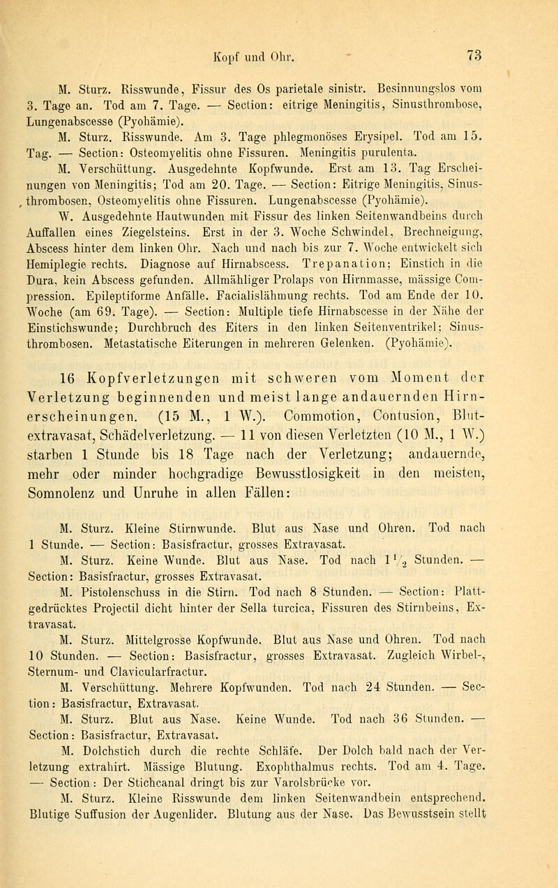 M. Sturz. Risswunde, Fissur des Os parietale sinistr. Besinnungslos vom 3. Tage an. Tod am 7. Tage. — Section: eitrige Meningitis, Sinustlirombose, Lungenabscesse (Pyohämie). M. Sturz. Risswunde. Am 3. Tage phlegmonöses Erysipel. Tod am 15. Tag. — Section: Osteomyelitis ohne Fissuren. Meningitis purulenta. M. Verschüttung. Ausgedehnte Kopfwunde. Erst am 13. Tag Erschei- nungen von Meningitis; Tod am 20. Tage. — Section: Eitrige Meningitis, Sinus- thrombosen, Osteomyelitis ohne Fissuren. Lungenabscesse (Pyohämie). W. Ausgedehnte Hautwunden mit Fissur des linken Seitenwandbeins durch Auffallen eines Ziegelsteins. Erst in der 3. Woche Schwindel, Brechneigung, Abscess hinter dem linken Ohr. Nach und nach bis zur 7. Woche entwickelt sich Hemiplegie rechts. Diagnose auf Hirnabscess. Trepanation; Einstich in die Dura, kein Abscess gefunden. Allmähliger Prolaps von Hirnmasse, massige Com- pression. Epileptiforme Anfälle. Facialislähmung rechts. Tod am Ende der 10. Woche (am 69. Tage). — Section-. Multiple tiefe Hirnabscesse in der Nähe der Einstichswunde; Durchbruch des Eiters in den linken Seitenventrikel; Sinus- thrombosen. Metastatische Eiterungen in mehreren Gelenken. (Pyohämie). 16 Kopfverletzungen mit schweren vom Moment der Verletzung beginnenden und meist lange andauernden Hirn- erscheinungen. (15 M., 1 W.). Commotion, Contusion, Blut- extra vasat, Schädelverletzung. — 11 von diesen Verletzten (10 M., 1 W.) starben 1 Stunde bis 18 Tage nach der Verletzung; andauernde, mehr oder minder hochgradige Bewusstlosigkeit in den meisten, Somnolenz und Unruhe in allen Fällen: M. Sturz. Kleine Stirnwunde. Blut aus Nase und Ohren. Tod nach 1 Stunde. — Section: Basisfractur, grosses Extravasat. M. Sturz. Keine Wunde. Blut aus Nase. Tod nach 1 V'2 Stunden. — Section: Basisfractur, grosses Extravasat. M. Pistolenschuss in die Stirn. Tod nach 8 Stunden. — Section: Platt- gedrücktes Projectil dicht hinter der Sella turcica, Fissuren des Stirnbeins, Ex- travasat. M. Sturz. Mittelgrosse Kopfwunde. Blut aus Nase und Ohren. Tod nach 10 Stunden. — Section: Basisfractur, grosses Extravasat. Zugleich Wirbel-, Sternum- und Clavicularfractur. M. Verschüttung. Mehrere Kopfwunden. Tod nach 24 Stunden. — Sec- tion : Basisfractur, Extravasat. M. Sturz. Blut aus Nase. Keine Wunde. Tod nach 36 Stunden. — Section: Basisfractur, Extravasat. M. Dolchstich durch die rechte Schläfe. Der Dolch bald nach der Ver- letzung extrahirt. Massige Blutung. Exophthalmus rechts. Tod am 4. Tage. — Section: Der Stichcanal dringt bis zur Varolsbrücke vor. M. Sturz. Kleine Risswunde dem linken Seitenwandbein entsprechend. Blutige Suffusion der Augenlider. Blutung aus der Nase. Das Bewusstsein stellt