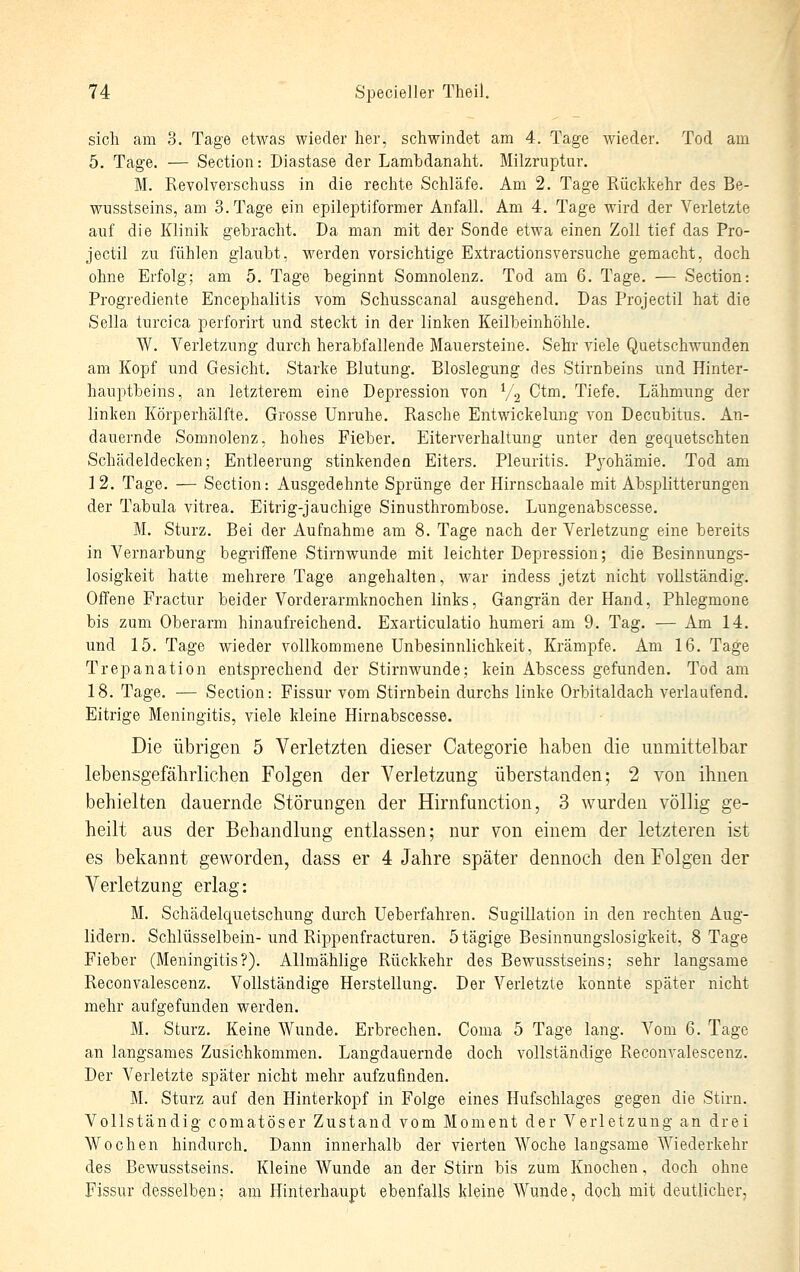 sich am 3. Tage etwas wieder her, schwindet am 4. Tage wieder. Tod am 5. Tage. — Section: Diastase der Lambdanaht. Milzruptur. M. Revolverschuss in die rechte Schläfe. Am 2. Tage Rückkehr des Be- wusstseins, am S.Tage ein epileptiformer Anfall. Am 4. Tage wird der Verletzte auf die Klinik gebracht. Da man mit der Sonde etwa einen Zoll tief das Pro- jectil zu fühlen glaubt, werden vorsichtige Extractionsversuche gemacht, doch ohne Erfolg; am 5. Tage beginnt Somnolenz. Tod am 6. Tage. — Section: Progrediente Encephalitis vom Schusscanal ausgehend. Das Projectil hat die Sella turcica perforirt und steckt in der linken Keilbeinhöhle, W. Verletzung durch herabfallende Mauersteine. Sehr viele Quetschwunden am Kopf und Gesicht. Starke Blutung. Bloslegung des Stirnbeins und Hinter- hauptbeins, an letzterem eine Depression von V, Ctm. Tiefe. Lähmung der linken Körperhälfte. Grosse Unruhe. Rasche Entwickelmig von Decxrbitus. An- dauernde Somnolenz, hohes Fieber. Eiterverhaltung unter den gequetschten Schädeldecken; Entleerung stinkenden Eiters. Pleuritis. Pyohämie. Tod am 12. Tage. — Section: Ausgedehnte Sprünge der Hirnschaale mit Absplitterungen der Tabula vitrea. Eitrig-jauchige Sinusthrombose. Lungenabscesse. M. Sturz. Bei der Aufnahme am 8. Tage nach der Verletzung eine bereits in Vernarbung begriffene Stirnwunde mit leichter Depression; die Besinnungs- losigkeit hatte mehrere Tage angehalten, war indess jetzt nicht vollständig. Offene Fractur beider Vorderarmknochen links, Gangrän der Hand, Phlegmone bis zum Oberarm hinaufreichend. Exarticulatio humeri am 9. Tag. — Am 14. und 15. Tage wieder vollkommene Unbesinnlichkeit, Krämpfe. Am 16. Tage Trepanation entsprechend der Stirnwunde; kein Abscess gefunden. Tod am 18. Tage. — Section: Fissur vom Stirnbein durchs linke Orbitaldach verlaufend. Eitrige Meningitis, viele kleine Hirnabscesse. Die übrigen 5 Verletzten dieser Categorie haben die unmittelbar lebensgefährlichen Folgen der Verletzung überstanden; 2 von ihnen behielten dauernde Störungen der Hirnfunction, 3 wurden völlig ge- heilt aus der Behandlung entlassen; nur von einem der letzteren ist es bekannt geworden, dass er 4 Jahre später dennoch den Folgen der Verletzung erlag: M. Schädelquetschung durch Ueberfahren. Sugillation in den rechten Aug- lidern. Schlüsselbein-und Rippenfracturen. 5 tägige Besinnungslosigkeit, 8 Tage Fieber (Meningitis?). Allmählige Rückkehr des Bewusstseins; sehr langsame Reconvalescenz. Vollständige Herstellung. Der Verletzte konnte später nicht mehr aufgefunden werden. M. Sturz, Keine Wunde. Erbrechen. Coma 5 Tage lang. Vom 6. Tage an langsames Zusichkommen. Langdauernde doch vollständige Reconvalescenz. Der Verletzte später nicht mehr aufzufinden. M. Sturz auf den Hinterkopf in Folge eines Hufschlages gegen die Stirn. Vollständig comatöser Zustand vom Moment der Verletzung an drei Wochen hindurch. Dann innerhalb der vierten Woche langsame Wiederkehr des Bewusstseins. Kleine Wunde an der Stirn bis zum Knochen, doch ohne Fissur desselben; am Hinterhaupt ebenfalls kleine Wunde, doch mit deutlicher.