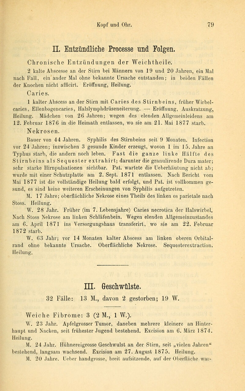 IL Entzündliclie Processe und Tolgen. Chronische Entzündungen der Weichtheile. 2 kalte Abscesse an der Stirn bei Männern von 19 und 20 Jahren, ein Mal nach Fall, ein ander Mal ohne bekannte Ursache entstanden; in beiden Fällen der Knochen nicht afficirt. Eröffnung, Heilung. Caries. 1 kalter Abscess an der Stirn mit Caries des Stirnbeins, früher Wirbel- caries, EUenbogencaries, Halslymphdrüseneiterung. — Eröffnung, Auskratzung, Heilung. Mädchen von 26 Jahren; wegen des elenden Allgemeinleidens am 12. Februar 1876 in die Heimath entlassen, wo sie am 21. Mai 1877 starb. Nekrosen. Bauer von 44 Jahren. Syphilis des Stirnbeins seit 9 Monaten. Infection vor 24 Jahren; inzwischen 3 gesunde Kinder erzeugt, wovon 1 im 15. Jahre an Typhus starb, die andern noch leben. Fast die ganze linke Hälfte des Stirnbeins als Sequester extrahirt; darunter die granulirende Dura mater; sehr starke Hirnpulsationen sichtbar. Fat. wartete die Ueberhäutung nicht ab; wurde mit einer Schutzplatte am 2. Sept. 1871 entlassen. Nach Bericht vom Mai 1877 ist die vollständige Heilung bald erfolgt, und Fat. ist vollkommen ge- sund, es sind keine weiteren Erscheinungen von Syphilis aufgetreten. M. 17 Jahre; oberflächliche Nekrose eines Theils des linken os parietale nach Stoss. Heilung. W. 28 Jahr. Früher (im 7. Lebensjahre) Caries necrotica der Halswirbel. Nach Stoss Nekrose am linken Schläfenbein, Wegen elenden Allgemeinzustandes am 6. April 1871 ins Versorgungshaus transferirt, wo sie am 22. Februar 1872 starb. W. 63 Jahr; vor 14 Monaten kalter Abscess am linken oberen Orbital- rand ohne bekannte Ursache. Oberflächliche Nekrose. Sequesterextraction. Heilung. ni. G-escliwülste. 32 Fälle: 13 M., davon 2 gestorben; 19 W. Weiche Fibrome: 3 (2 M., 1 W.). W. 23 Jahr. Apfelgrosser Tumor, daneben mehrere kleinere an Hinter- haupt und Nacken, seit frühester Jugend bestehend. Excision am 6. März 1874. Heilung. M. 24 Jahr. Hühnereigrosse Geschwulst an der Stirn, seit „vielen Jahren bestehend, langsam wachsend. Excision am 27. August 1875. Heilung. M. 20 Jahre. Ueber handgrosse, breit aufsitzende, auf der Oberfläche war-