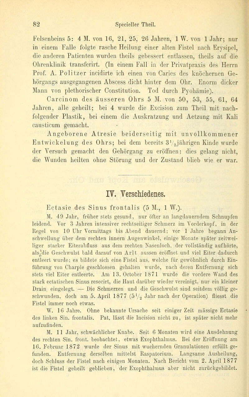 Felsenbeins 5: 4 M. von 16, 21, 25, 26 Jahren, 1 W. von 1 Jahr; nur in einem Falle folgte rasche Heilung einer alten Fistel nach Erysipel, die anderen Patienten wurden theils gebessert entlassen, theils auf die Ohrenklinik transferirt. (In einem Fall in der Privatpraxis des Herrn Prof A. Politzer incidirte ich einen von Caries des knöchernen Ge- hörgangs ausgegangenen Abscess dicht hinter dem Ohr. Enorm dicker Mann von plethorischer Constitution. Tod durch Pyohämie). Carcinom des äusseren Ohrs 5 M. von 50, 53, 55, 61, 64 Jahren, alle geheilt; bei 4 wurde die Excision zum Theil mit nach- folgender Plastik, bei einem die Auskratzung und Aetzung mit Kali causticum gemacht. Angeborene Atresie beiderseitig mit unvollkommener Entwickelung des Ohrs; bei dem bereits 3V2jährigen Kinde wurde der Versuch gemacht den Gehörgang zu eröffnen: dies gelang nicht, die Wunden heilten ohne Störung und der Zustand blieb wie er war. IV. Yersciliedenes. Ectasie des Sinus frontalis (5 M., 1 W.). M. 49 Jahr, früher stets gesund, nur öfter an langdauerndem Schnupfen leidend. Vor 3 Jahren intensiver rechtseitiger Schmerz im Vorderkopf, in der Regel von 10 Uhr Vormittags bis Abend dauernd; vor 1 Jahre begann An- schwellung über dem rechten Innern Augenwinlvel, einige Monate später zeitwei- liger starker Eiterabfluss aus dem rechten Nasenloch, der vollständig aufhörte, alsjdie Geschwulst bald darauf von Arlt aussen eröffnet und viel Eiter dadurch entleert wurde; es bildete sich eine Fistel aus, welche für gewöhnlich durch Ein- führung von Charpie geschlossen gehalten wurde, nach deren Entfernung sich stets viel Eiter entleerte. Am 13. October 1871 wurde die vordere Wand des stark ectatischen Sinus resecirt, die Haut darüber wieder vereinigt, nur ein kleiner Drain eingelegt. — Die Schmerzen und die Geschwulst sind seitdem völlig ge- schwunden, doch am 5. April 1877 (5V2 J^-b^' ^^ch der Operation) fliesst die Fistel immer noch etwas. W. 16 Jahre. Ohne bekannte Ursache seit einiger Zeit massige Ectasie des linken Sin. frontalis. Pat. lässt die Incision nicht zu, ist später nicht mehr aufzufinden. M. 11 Jahr, schwächlicher Knabe. Seit 6 Monaten wird eine Ausdehnung des rechten Sin. front, beobachtet, etwas Exophthalmus. Bei der Eröffnung am 16. Februar 1872 wurde der Sinus mit wuchernden Granulationen erfüllt ge- funden. Entfernung derselben mittelst Raspatorium. Langsame Ausheilung, doch Schluss der Fistel nach einigen Monaten. Nach Bericht vom 2. April 1877 ist die Fistel geheilt geblieben, der Exophthalmus aber nicht zurückgebildet.