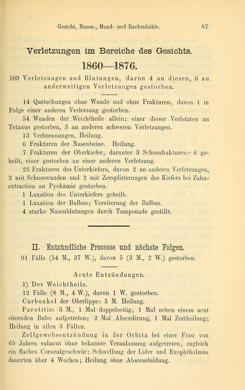 Verletzungen im Bereiche des GesicMs, 1860—1876. 109 Verletzungen und Blutungen, davon 4 an diesen, 6 an anderweitigen Verletzungen gestorben. 14 Quetschungen ohne Wunde und ohne Frakturen, davon 1 in Folge einer anderen Verletzung gestorben. 54 Wunden der Weichtheile allein; einer dieser Verletzten an Tetanus gestorben, 3 an anderen schweren Verletzungen. 13 Verbrennungen, Heilung. 6 Frakturen der Nasenbeine. Heilung. 7 Frakturen der Oberkiefer, darunter 3 Schussfrakturen:^ 6 ge- heilt, einer gestorben an einer anderen Verletzung. 22 Frakturen des Unterkiefers, davon 2 an anderen Verletzungen, 2 mit Schusswunden und 2 mit Zersplitterungen des Kiefers bei Zahn- extraction an Pyohämie gestorben. 1 Luxation des Unterkiefers geheilt. 1 Luxation der Bulbus; Vereiterung der Bulbus. 4 starke Nasenblutungen durch Tamponade gestillt. II. Entzündliche Processe und näcliste Folgen. 91 Fälle (54 M., 37 W.), davon 5 (3 M., 2 W.) gestorben. Acute Entzündungen. 1) Der Weichtheile. 12 Fälle (8 M., 4 W.), davon 1 W. gestorben. Carbunkel der Oberlippe: 5 M. Heilung. Parotitis: 3 M., 1 Mal doppelseitig, 1 Mal neben einem acut eiternden Bubo aufgetreten; 2 Mal Abscedirung, 1 Mal Zertheilung; Heilung in allen 3 Fällen. Zellgewebsentzündung in der Orbita bei einer Frau von 65 Jahren subacut ohne bekannte Veranlassung aufgetreten, zugleich ein flaches Cornealgeschwür; Schwellung der Lider und Exophthalmus dauerten über 4 Wochen; Heilung ohne Abscessbildung.